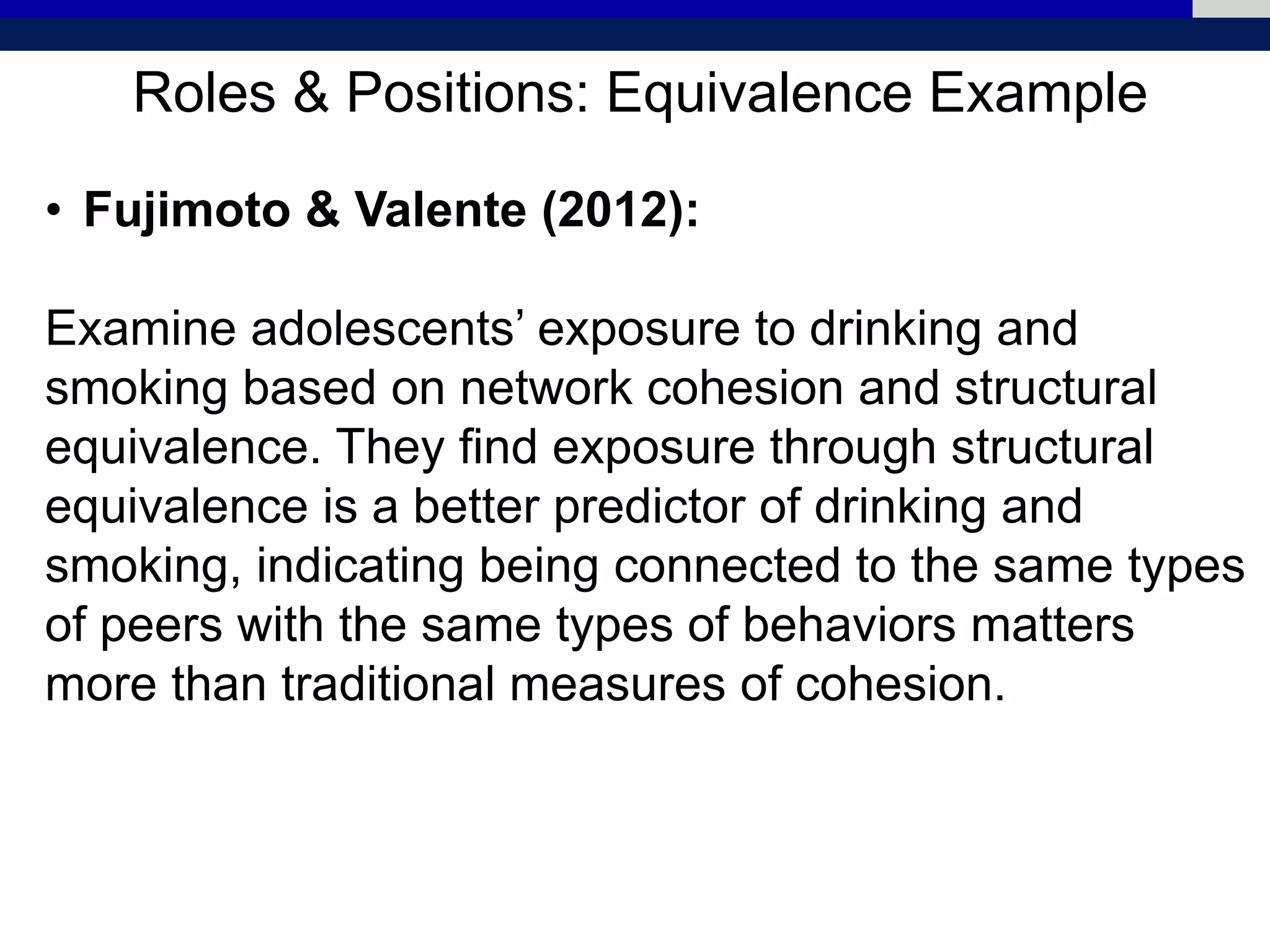 Roles & Positions: Equivalence Example
• Fujimoto & Valente (2012):
Examine adolescents’ exposure to drinking and
smoking based on network cohesion and structural
equivalence. They find exposure through structural
equivalence is a better predictor of drinking and
smoking, indicating being connected to the same types
of peers with the same types of behaviors matters
more than traditional measures of cohesion.
 