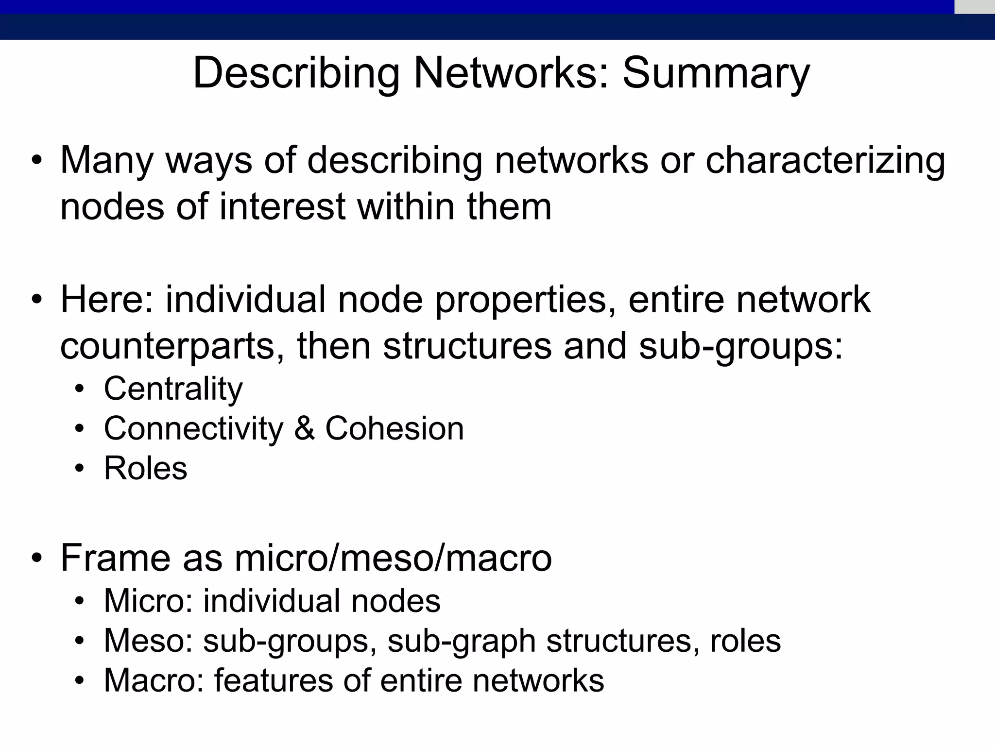 Describing Networks: Summary
• Many ways of describing networks or characterizing
nodes of interest within them
• Here: individual node properties, entire network
counterparts, then structures and sub-groups:
• Centrality
• Connectivity & Cohesion
• Roles
• Frame as micro/meso/macro
• Micro: individual nodes
• Meso: sub-groups, sub-graph structures, roles
• Macro: features of entire networks
 