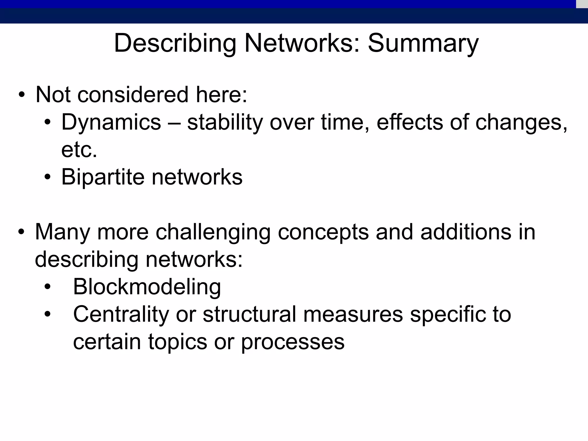 Describing Networks: Summary
• Not considered here:
• Dynamics – stability over time, effects of changes,
etc.
• Bipartite networks
• Many more challenging concepts and additions in
describing networks:
• Blockmodeling
• Centrality or structural measures specific to
certain topics or processes
 