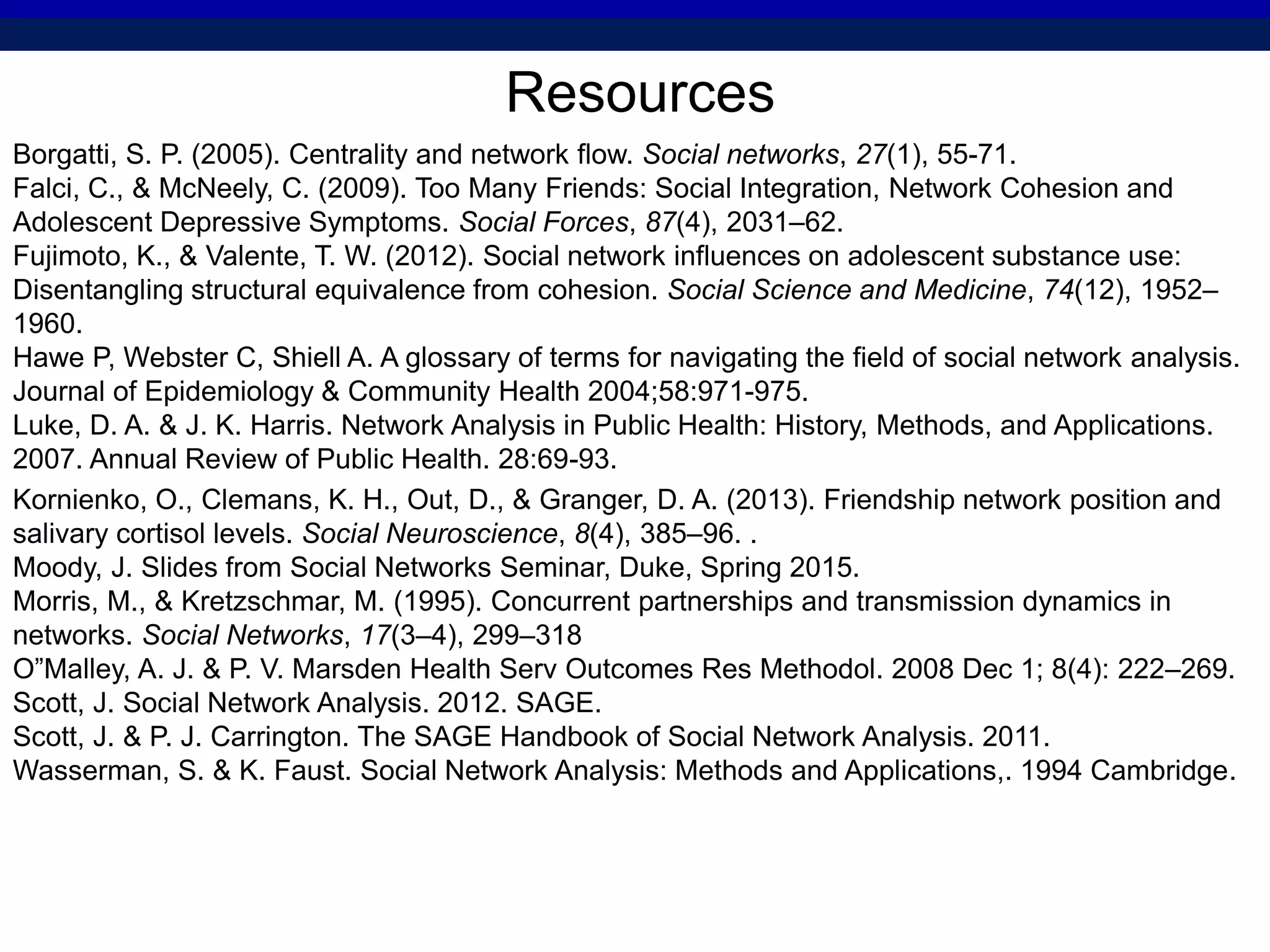 Resources
Borgatti, S. P. (2005). Centrality and network flow. Social networks, 27(1), 55-71.
Falci, C., & McNeely, C. (2009). Too Many Friends: Social Integration, Network Cohesion and
Adolescent Depressive Symptoms. Social Forces, 87(4), 2031–62.
Fujimoto, K., & Valente, T. W. (2012). Social network influences on adolescent substance use:
Disentangling structural equivalence from cohesion. Social Science and Medicine, 74(12), 1952–
1960.
Hawe P, Webster C, Shiell A. A glossary of terms for navigating the field of social network analysis.
Journal of Epidemiology & Community Health 2004;58:971-975.
Luke, D. A. & J. K. Harris. Network Analysis in Public Health: History, Methods, and Applications.
2007. Annual Review of Public Health. 28:69-93.
Kornienko, O., Clemans, K. H., Out, D., & Granger, D. A. (2013). Friendship network position and
salivary cortisol levels. Social Neuroscience, 8(4), 385–96. .
Moody, J. Slides from Social Networks Seminar, Duke, Spring 2015.
Morris, M., & Kretzschmar, M. (1995). Concurrent partnerships and transmission dynamics in
networks. Social Networks, 17(3–4), 299–318
O”Malley, A. J. & P. V. Marsden Health Serv Outcomes Res Methodol. 2008 Dec 1; 8(4): 222–269.
Scott, J. Social Network Analysis. 2012. SAGE.
Scott, J. & P. J. Carrington. The SAGE Handbook of Social Network Analysis. 2011.
Wasserman, S. & K. Faust. Social Network Analysis: Methods and Applications,. 1994 Cambridge.
 