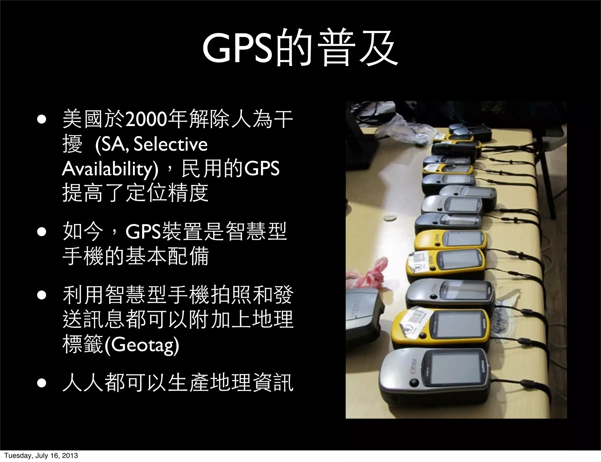 GPS的普及
• 美國於2000年解除人為干
擾  (SA, Selective
Availability)，民用的GPS
提高了定位精度
• 如今，GPS裝置是智慧型
手機的基本配備
• 利用智慧型手機拍照和發
送訊息都可以附加上地理
標籤(Geotag)
• 人人都可以生產地理資訊
Tuesday, July 16, 2013
 
