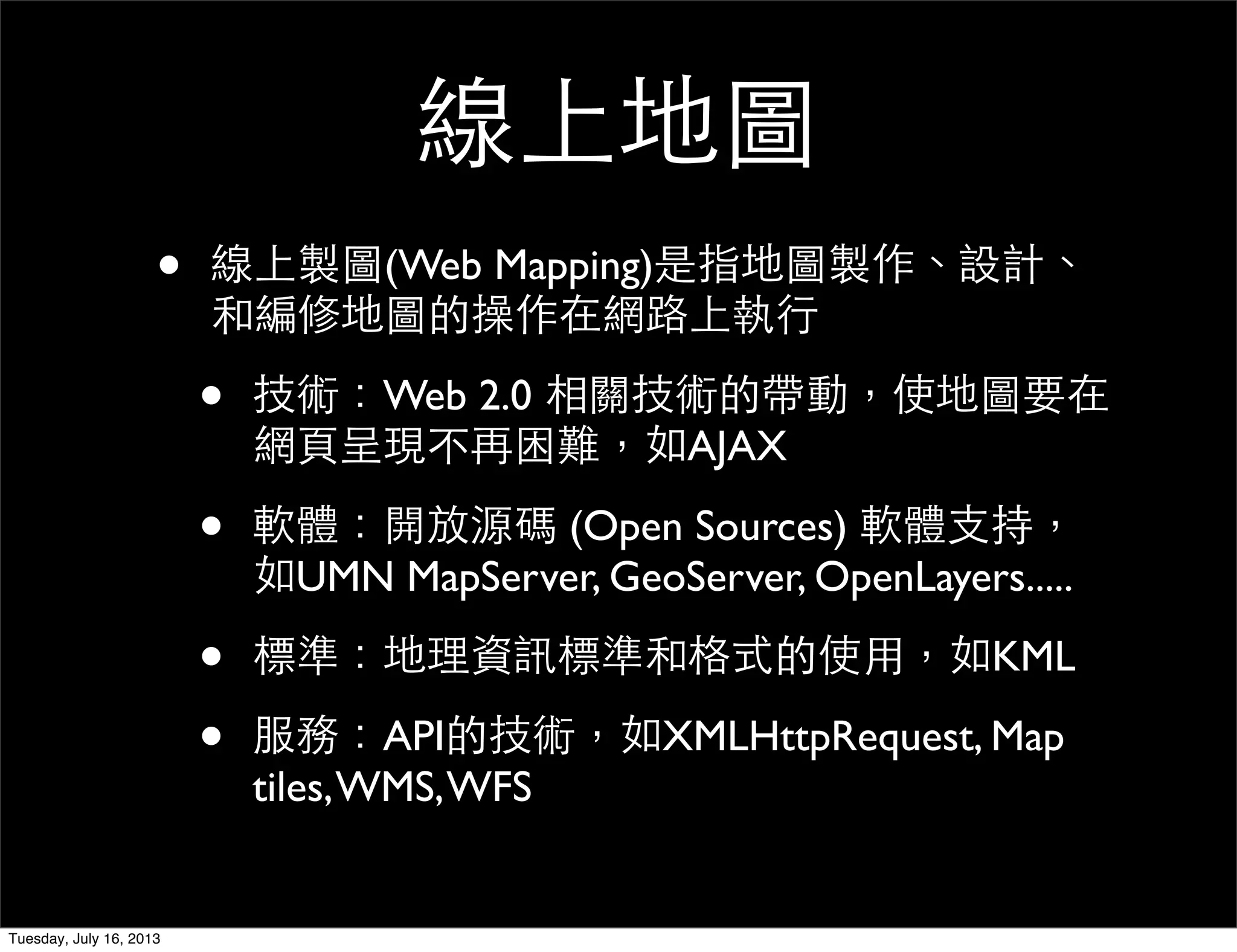 線上地圖
• 線上製圖(Web Mapping)是指地圖製作、設計、
和編修地圖的操作在網路上執行
• 技術：Web 2.0 相關技術的帶動，使地圖要在
網頁呈現不再困難，如AJAX
• 軟體：開放源碼 (Open Sources) 軟體支持，
如UMN MapServer, GeoServer, OpenLayers.....
• 標準：地理資訊標準和格式的使用，如KML
• 服務：API的技術，如XMLHttpRequest, Map
tiles,WMS,WFS
Tuesday, July 16, 2013
 
