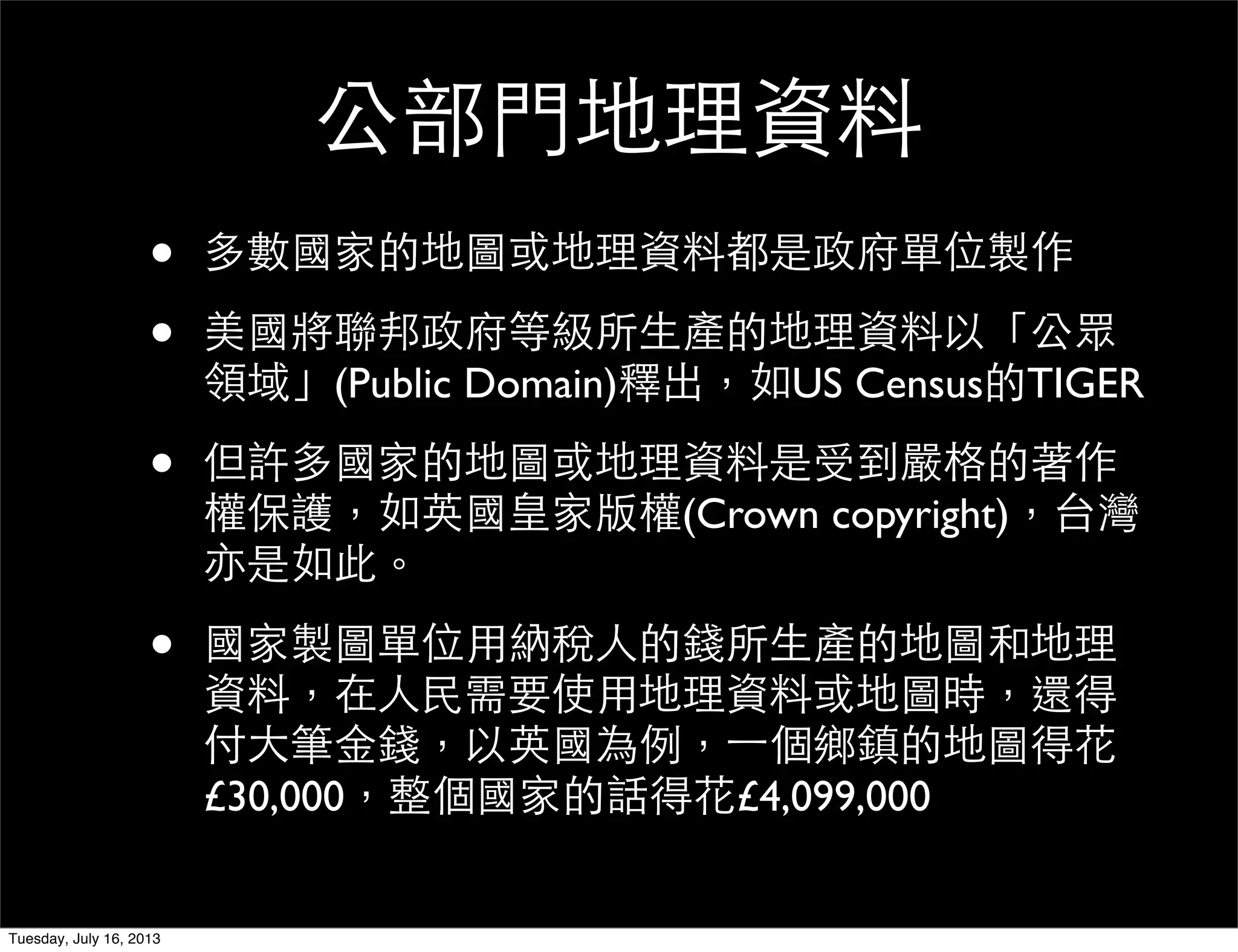 公部門地理資料
• 多數國家的地圖或地理資料都是政府單位製作
• 美國將聯邦政府等級所生產的地理資料以「公眾
領域」(Public Domain)釋出，如US Census的TIGER
• 但許多國家的地圖或地理資料是受到嚴格的著作
權保護，如英國皇家版權(Crown copyright)，台灣
亦是如此。
• 國家製圖單位用納稅人的錢所生產的地圖和地理
資料，在人民需要使用地理資料或地圖時，還得
付大筆金錢，以英國為例，一個鄉鎮的地圖得花
£30,000，整個國家的話得花£4,099,000
Tuesday, July 16, 2013
 