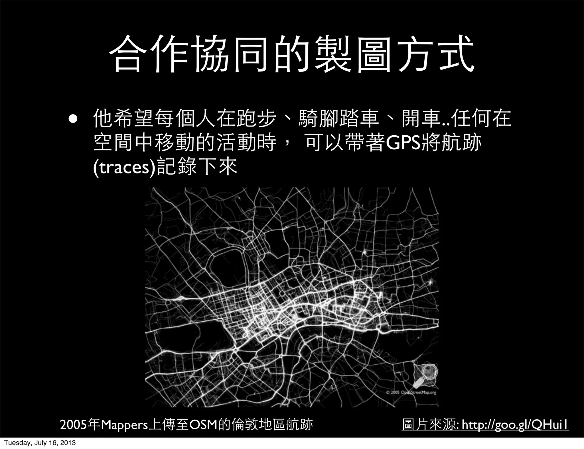 合作協同的製圖方式
• 他希望每個人在跑步、騎腳踏車、開車..任何在
空間中移動的活動時， 可以帶著GPS將航跡
(traces)記錄下來
圖片來源: http://goo.gl/QHui12005年Mappers上傳至OSM的倫敦地區航跡
Tuesday, July 16, 2013
 