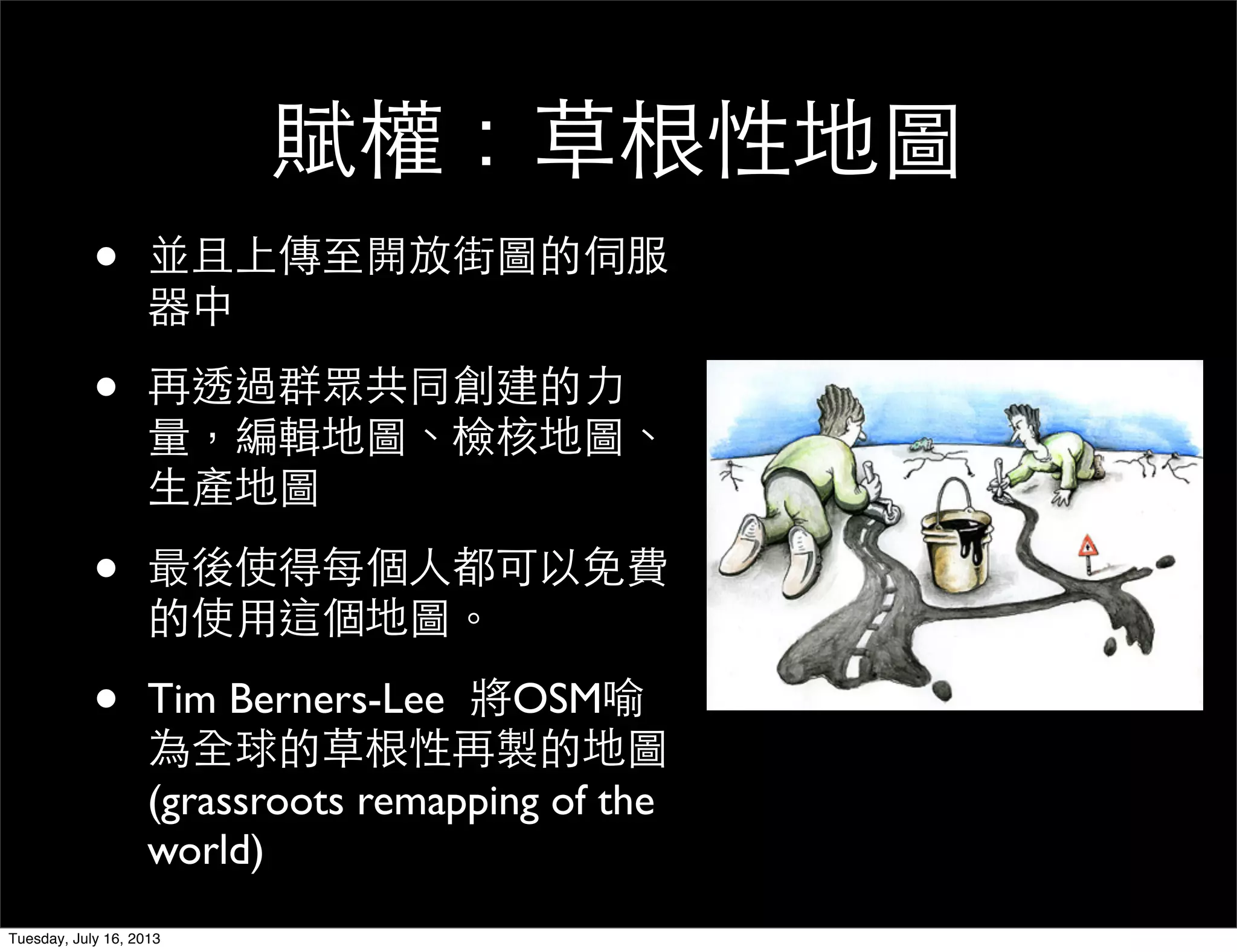 賦權：草根性地圖
• 並且上傳至開放街圖的伺服
器中
• 再透過群眾共同創建的力
量，編輯地圖、檢核地圖、
生產地圖
• 最後使得每個人都可以免費
的使用這個地圖。
• Tim Berners-Lee 將OSM喻
為全球的草根性再製的地圖
(grassroots remapping of the
world)
Tuesday, July 16, 2013
 
