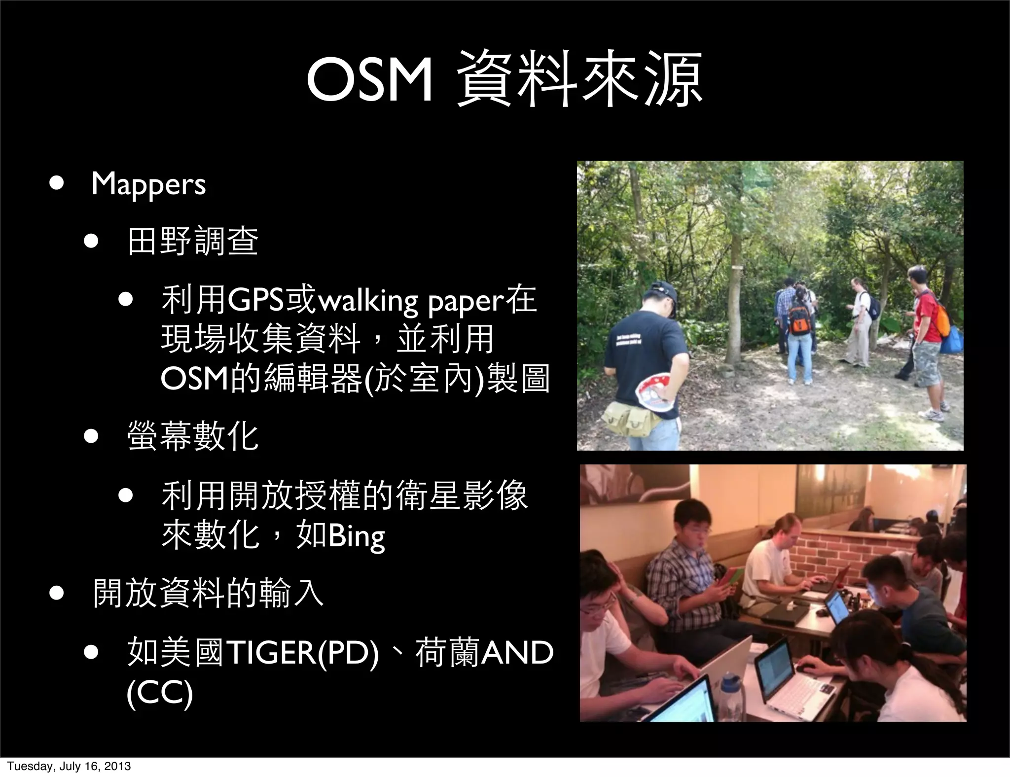 OSM 資料來源
• Mappers
• 田野調查
• 利用GPS或walking paper在
現場收集資料，並利用
OSM的編輯器(於室內)製圖
• 螢幕數化
• 利用開放授權的衛星影像
來數化，如Bing
• 開放資料的輸入
• 如美國TIGER(PD)、荷蘭AND
(CC)
Tuesday, July 16, 2013
 