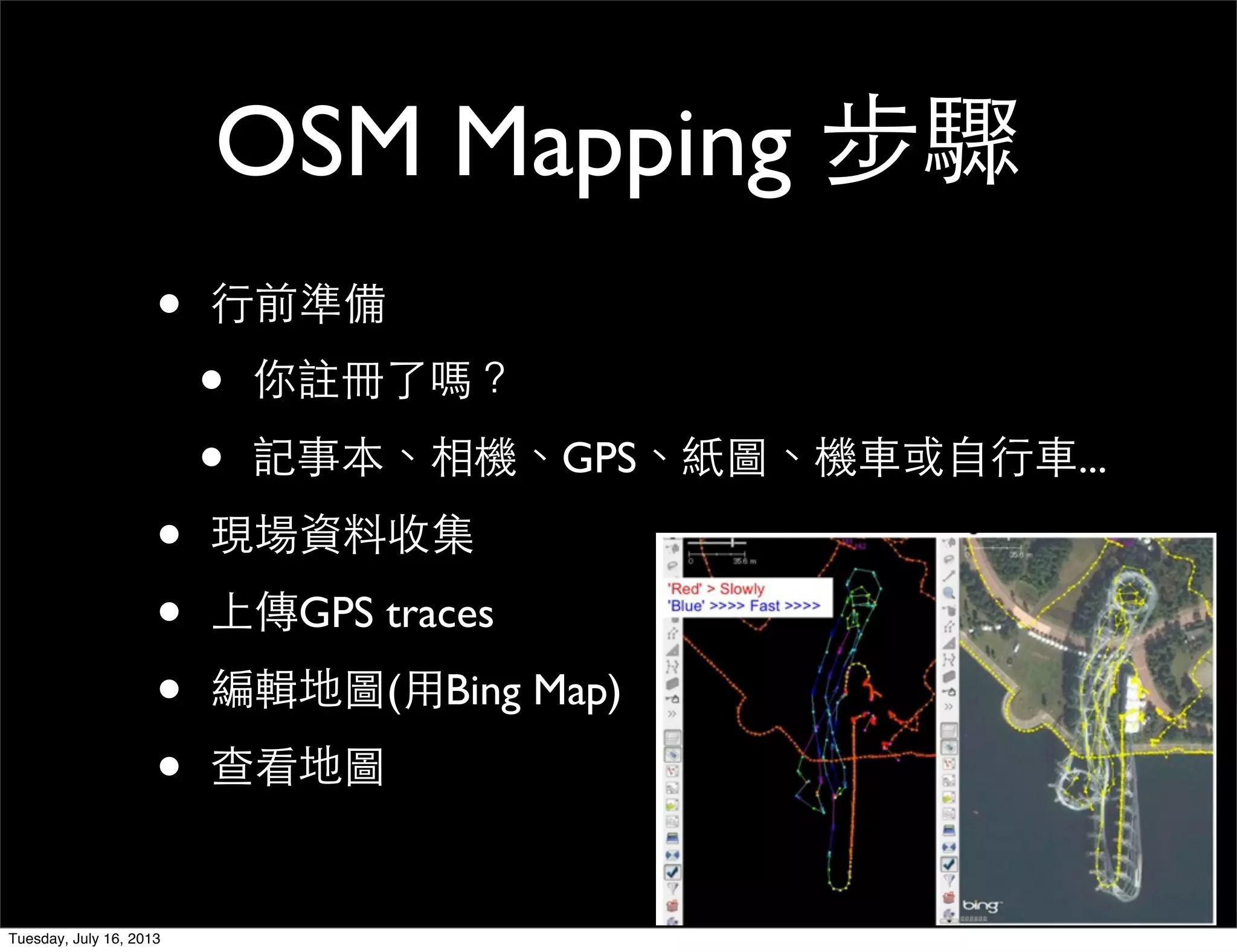OSM Mapping 步驟
• 行前準備
• 你註冊了嗎？
• 記事本、相機、GPS、紙圖、機車或自行車...
• 現場資料收集
• 上傳GPS traces
• 編輯地圖(用Bing Map)
• 查看地圖
Tuesday, July 16, 2013
 