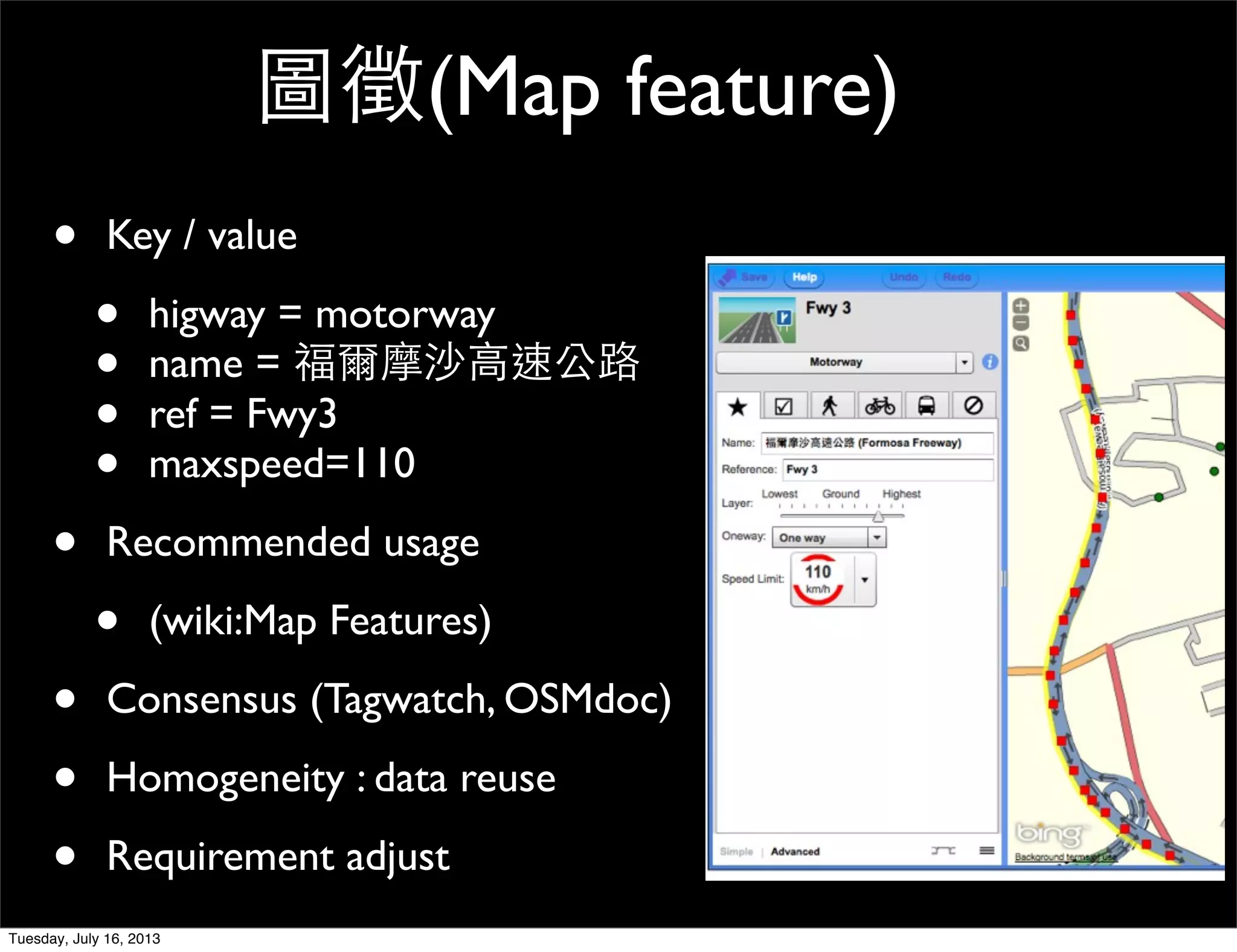 • Key / value
• higway = motorway
• name = 福爾摩沙高速公路
• ref = Fwy3
• maxspeed=110
• Recommended usage
• (wiki:Map Features)
• Consensus (Tagwatch, OSMdoc)
• Homogeneity : data reuse
• Requirement adjust
圖徵(Map feature)
Tuesday, July 16, 2013
 
