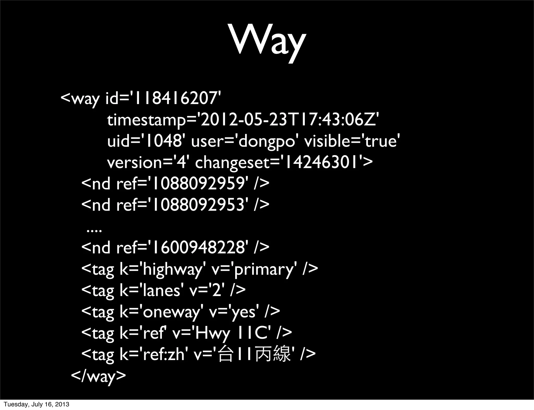 <way id='118416207'
timestamp='2012-05-23T17:43:06Z'
uid='1048' user='dongpo' visible='true'
version='4' changeset='14246301'>
<nd ref='1088092959' />
<nd ref='1088092953' />
....
<nd ref='1600948228' />
<tag k='highway' v='primary' />
<tag k='lanes' v='2' />
<tag k='oneway' v='yes' />
<tag k='ref' v='Hwy 11C' />
<tag k='ref:zh' v='台11丙線' />
</way>
Way
Tuesday, July 16, 2013
 