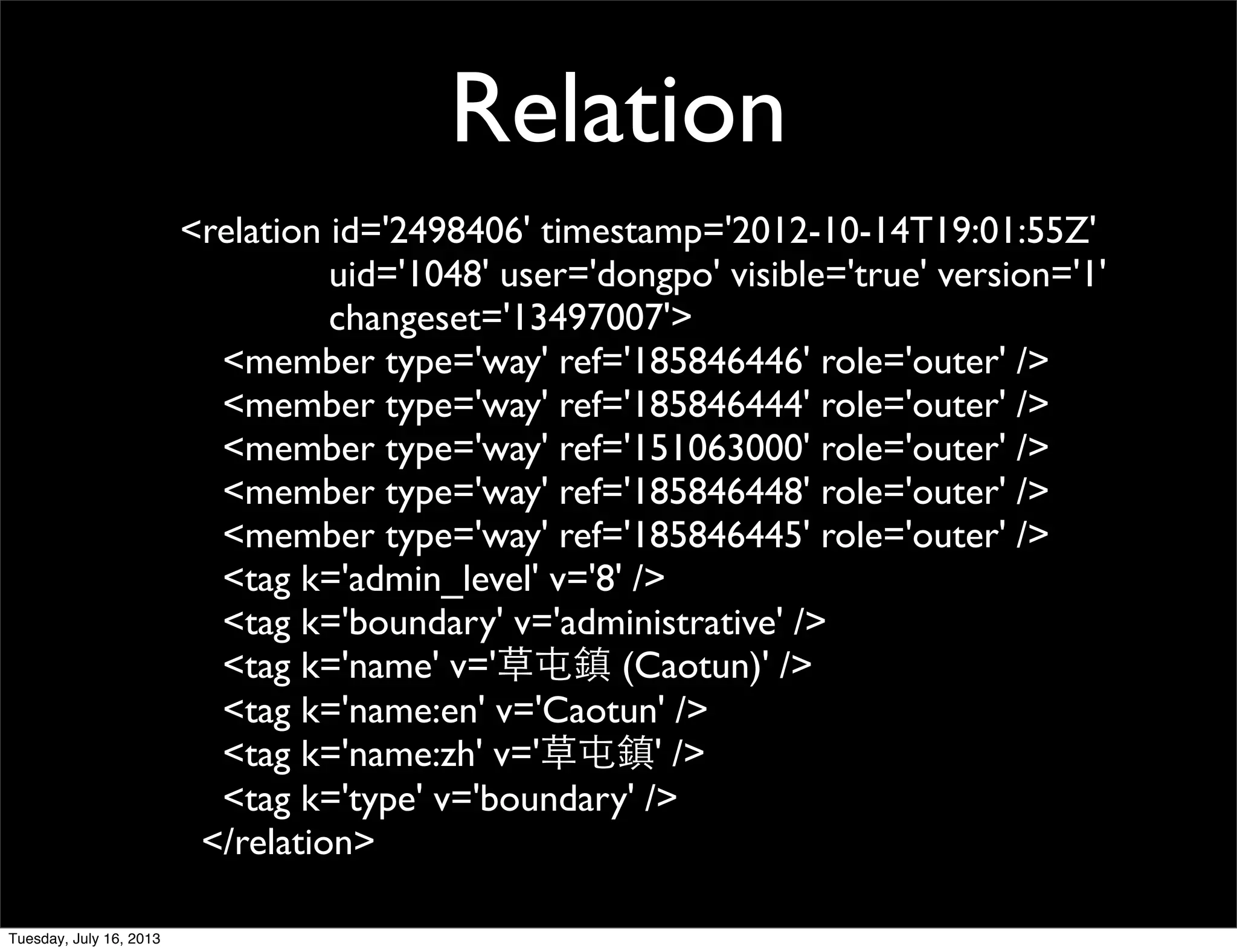 <relation id='2498406' timestamp='2012-10-14T19:01:55Z'
uid='1048' user='dongpo' visible='true' version='1'
changeset='13497007'>
<member type='way' ref='185846446' role='outer' />
<member type='way' ref='185846444' role='outer' />
<member type='way' ref='151063000' role='outer' />
<member type='way' ref='185846448' role='outer' />
<member type='way' ref='185846445' role='outer' />
<tag k='admin_level' v='8' />
<tag k='boundary' v='administrative' />
<tag k='name' v='草屯鎮 (Caotun)' />
<tag k='name:en' v='Caotun' />
<tag k='name:zh' v='草屯鎮' />
<tag k='type' v='boundary' />
</relation>
Relation
Tuesday, July 16, 2013
 