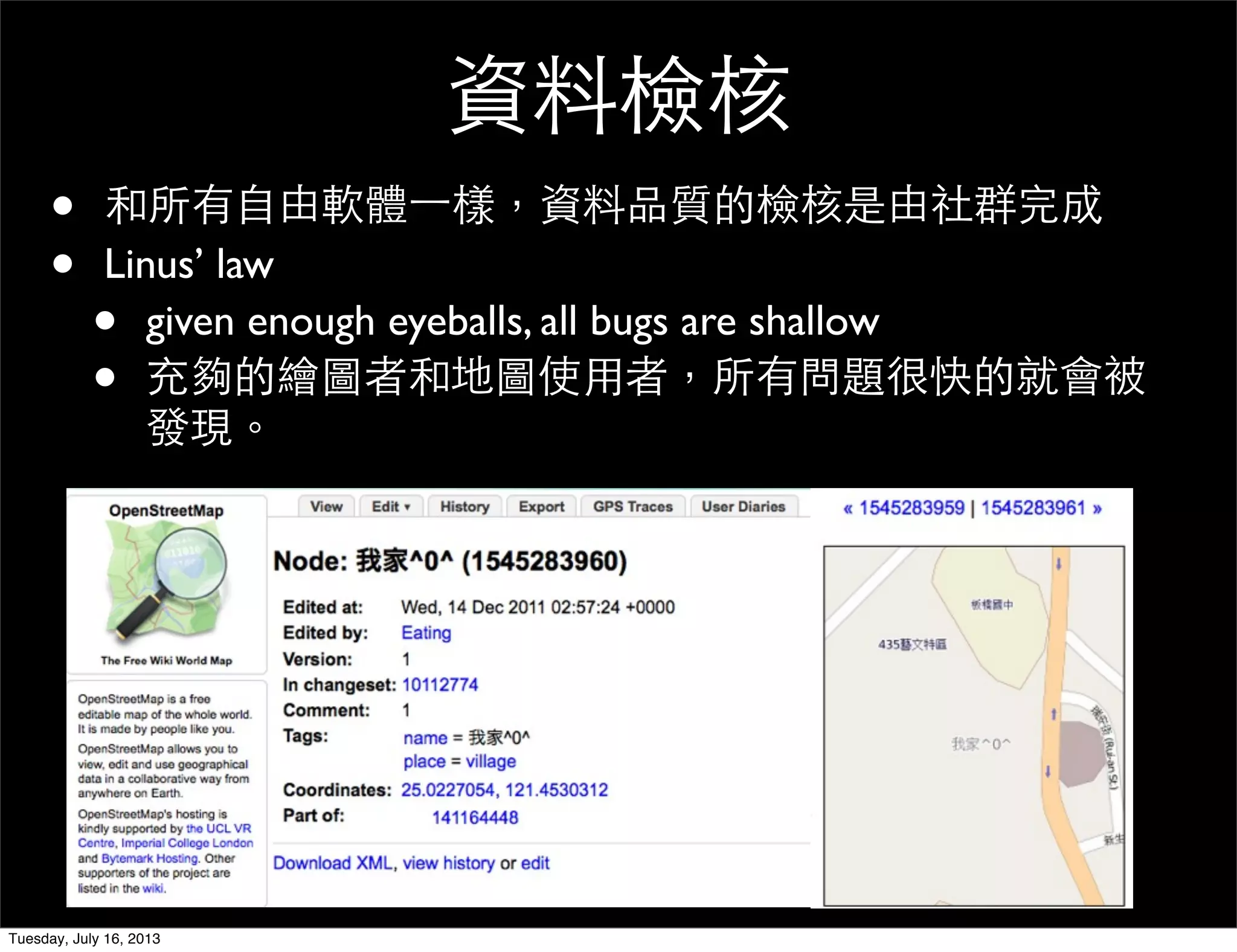 資料檢核
• 和所有自由軟體一樣，資料品質的檢核是由社群完成
• Linus’ law
• given enough eyeballs, all bugs are shallow
• 充夠的繪圖者和地圖使用者，所有問題很快的就會被
發現。
Tuesday, July 16, 2013
 