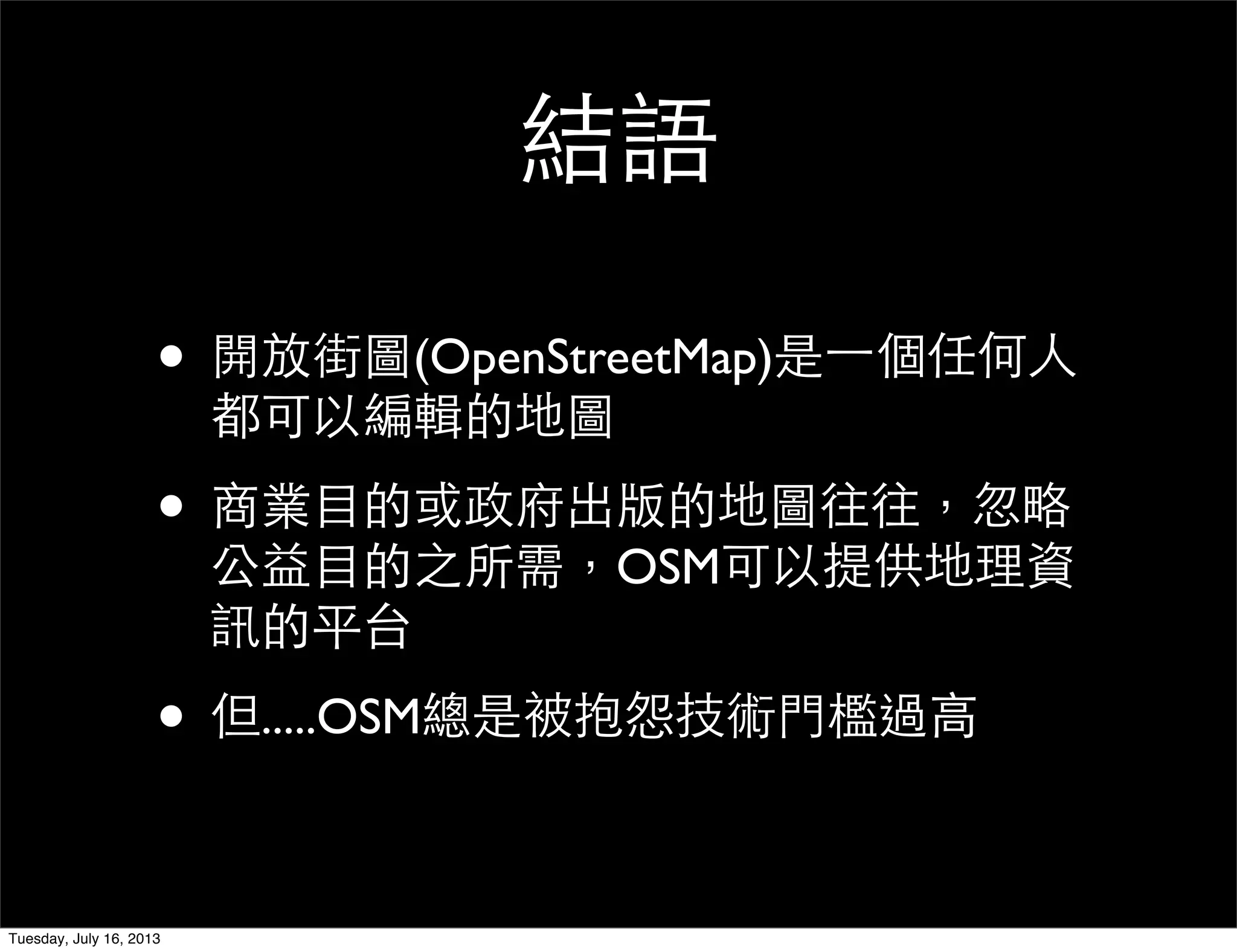結語
• 開放街圖(OpenStreetMap)是一個任何人
都可以編輯的地圖
• 商業目的或政府出版的地圖往往，忽略
公益目的之所需，OSM可以提供地理資
訊的平台
• 但.....OSM總是被抱怨技術門檻過高
Tuesday, July 16, 2013
 