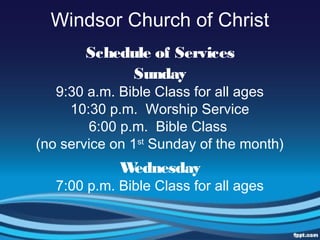 Windsor Church of Christ
Schedule of Services
Sunday
9:30 a.m. Bible Class for all ages
10:30 p.m. Worship Service
6:00 p.m. Bible Class
(no service on 1st
Sunday of the month)
Wednesday
7:00 p.m. Bible Class for all ages
 