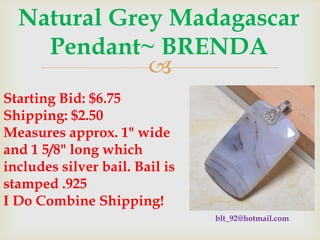 Natural Grey Madagascar
Pendant~ BRENDA

Starting Bid: $6.75
Shipping: $2.50
Measures approx. 1" wide
and 1 5/8" long which
includes silver bail. Bail is
stamped .925
I Do Combine Shipping!
blt_92@hotmail.com

 