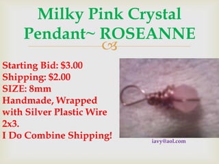 Milky Pink Crystal
Pendant~ ROSEANNE

Starting Bid: $3.00
Shipping: $2.00
SIZE: 8mm
Handmade, Wrapped
with Silver Plastic Wire
2x3.
I Do Combine Shipping!

iavy@aol.com

 