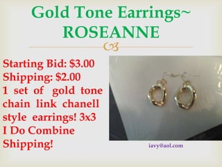 Gold Tone Earrings~
ROSEANNE

Starting Bid: $3.00
Shipping: $2.00
1 set of gold tone
chain link chanell
style earrings! 3x3
I Do Combine
Shipping!

iavy@aol.com

 