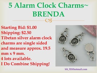 5 Alarm Clock Charms~
BRENDA

Starting Bid: $1.00
Shipping: $2.50
Tibetan silver alarm clock
charms are single sided
and measure approx. 19.5
mm x 9 mm.
4 lots available.
I Do Combine Shipping!
blt_92@hotmail.com

 