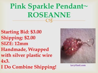 Pink Sparkle Pendant~
ROSEANNE

Starting Bid: $3.00
Shipping: $2.00
SIZE: 12mm
Handmade, Wrapped
with silver plastic wire
4x3.
I Do Combine Shipping!

iavy@aol.com

 
