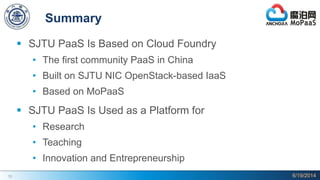 13
Summary
 SJTU PaaS Is Based on Cloud Foundry
• The first community PaaS in China
• Built on SJTU NIC OpenStack-based IaaS
• Based on MoPaaS
 SJTU PaaS Is Used as a Platform for
• Research
• Teaching
• Innovation and Entrepreneurship
6/19/2014
 