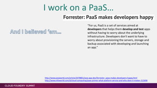 I work on a PaaS…
“For us, PaaS is a set of services aimed at
developers that helps them develop and test apps
without having to worry about the underlying
infrastructure. Developers don't want to have to
worry about provisioning the servers, storage and
backup associated with developing and launching
an app.”
[1] http://www.javaworld.com/article/2078801/java-app-dev/forrester--paas-makes-developers-happy.html
[2] http://www.infoworld.com/d/cloud-computing/paas-primer-what-platform-service-and-why-does-it-matter-212696
 