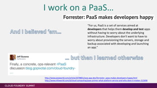 I work on a PaaS…
“For us, PaaS is a set of services aimed at
developers that helps them develop and test apps
without having to worry about the underlying
infrastructure. Developers don't want to have to
worry about provisioning the servers, storage and
backup associated with developing and launching
an app.”
[1] http://www.javaworld.com/article/2078801/java-app-dev/forrester--paas-makes-developers-happy.html
[2] http://www.infoworld.com/d/cloud-computing/paas-primer-what-platform-service-and-why-does-it-matter-212696
 