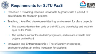 6
Requirements for SJTU PaaS
 Research：Providing research individuals & groups with a unified IT
environment for research projects
 Teaching：A unified development/testing environment for class projects
• The students develop their code on their PCs, and then deploy and test their
apps on the PaaS.
• The teachers monitor the students’ progresses, and run and evaluate their
projects on the PaaS
 Innovation and Entrepreneurship：The university encourages
entrepreneurship; an online incubator for students
6/19/2014
 