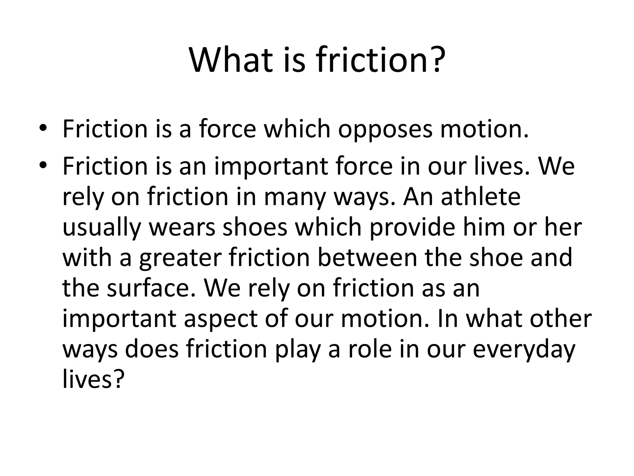 What is friction?Friction is a force which opposes motion.Friction is an important force in our lives. We rely on friction in many ways. An athlete usually wears shoes which provide him or her with a greater friction between the shoe and the surface. We rely on friction as an important aspect of our motion. In what other ways does friction play a role in our everyday lives?