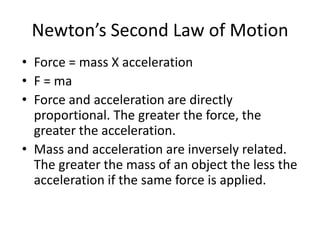 Newton’s Second Law of MotionForce = mass X accelerationF = maForce and acceleration are directly proportional. The greater the force, the greater the acceleration.Mass and acceleration are inversely related. The greater the mass of an object the less the acceleration if the same force is applied.