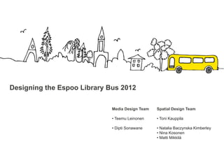 Designing the Espoo Library Bus 2012

                             Media Design Team   Spatial Design Team

                             • Teemu Leinonen    • Toni Kauppila

                             • Dipti Sonawane    • Natalia Baczynska Kimberley
                                                 • Nina Kosonen
                                                 • Matti Mikkilä
 