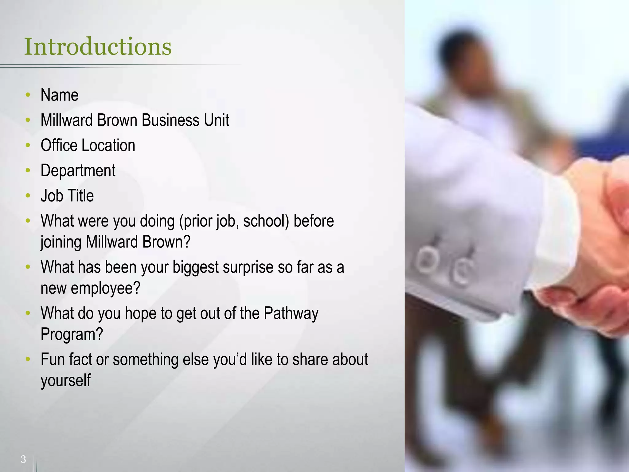 Introductions
3
• Name
• Millward Brown Business Unit
• Office Location
• Department
• Job Title
• What were you doing (prior job, school) before
joining Millward Brown?
• What has been your biggest surprise so far as a
new employee?
• What do you hope to get out of the Pathway
Program?
• Fun fact or something else you’d like to share about
yourself
 