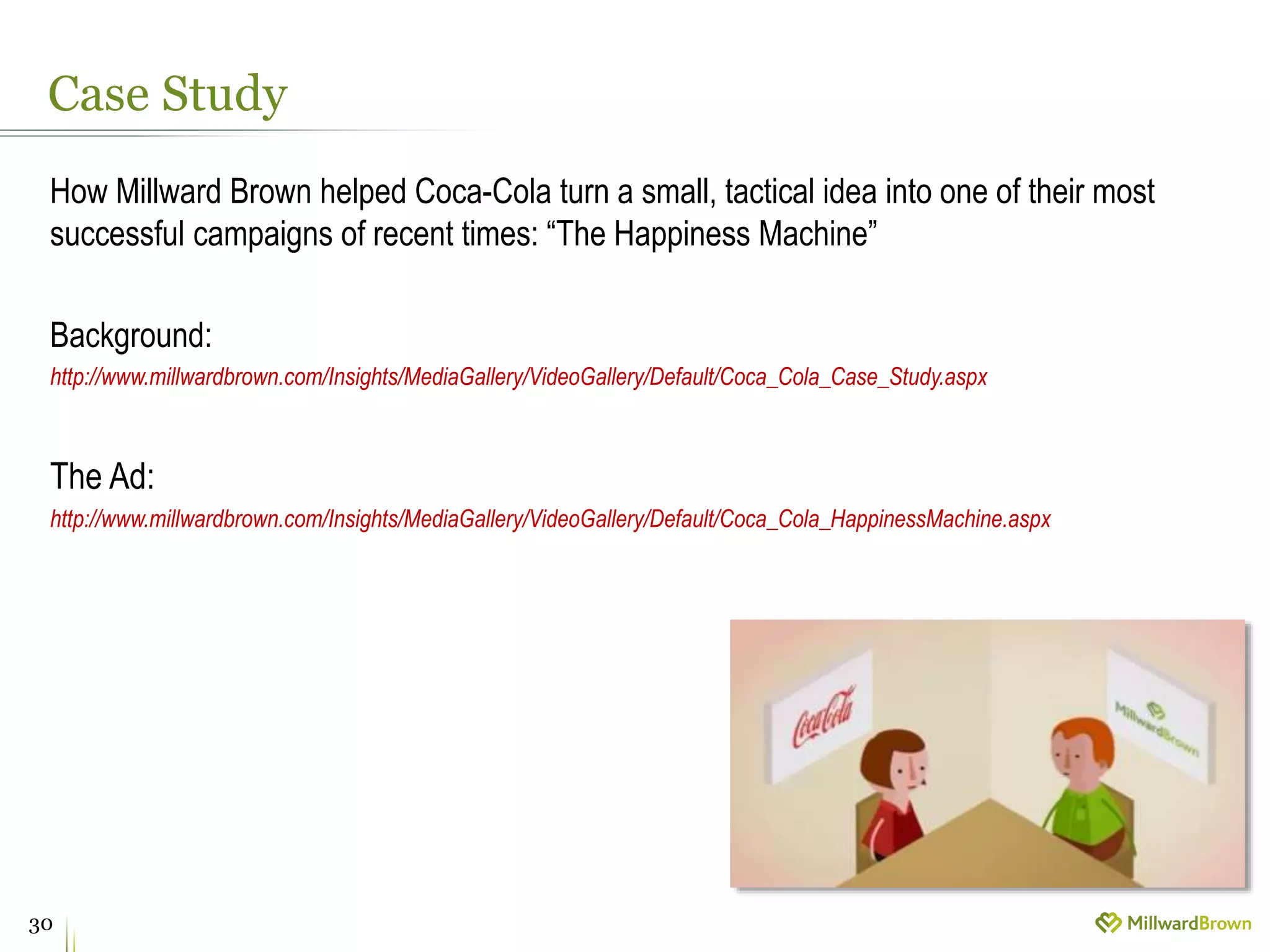 Case Study
30
How Millward Brown helped Coca-Cola turn a small, tactical idea into one of their most
successful campaigns of recent times: “The Happiness Machine”
Background:
http://www.millwardbrown.com/Insights/MediaGallery/VideoGallery/Default/Coca_Cola_Case_Study.aspx
The Ad:
http://www.millwardbrown.com/Insights/MediaGallery/VideoGallery/Default/Coca_Cola_HappinessMachine.aspx
 