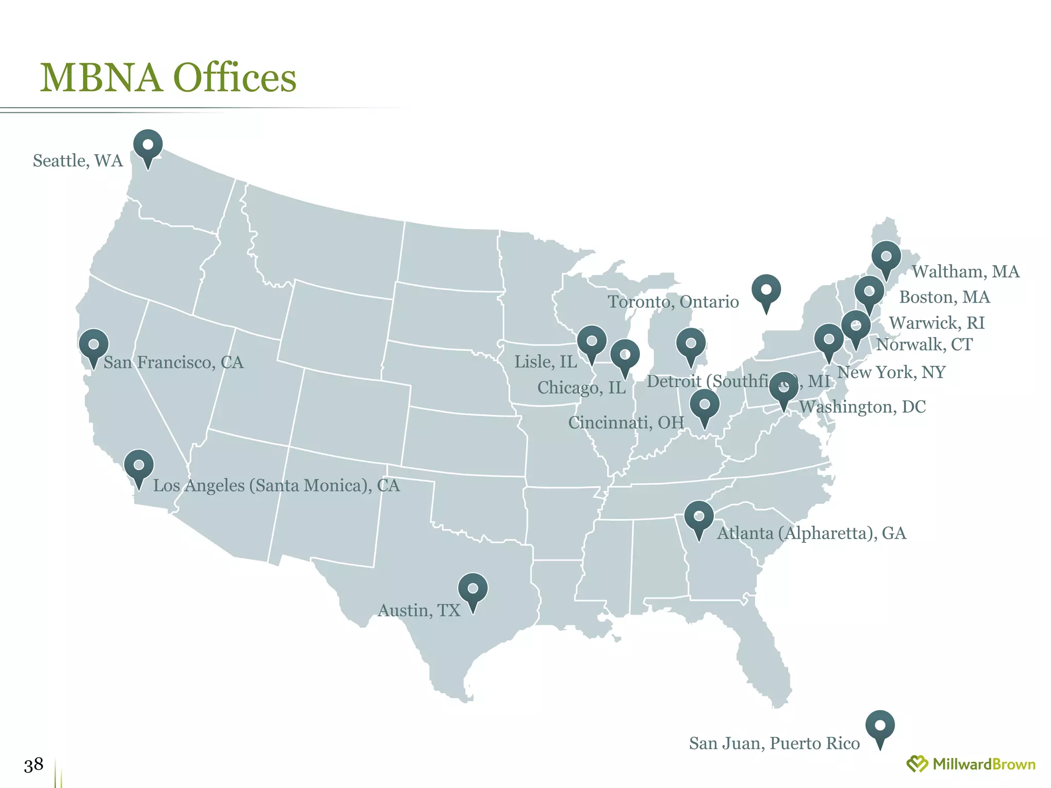 MBNA Offices
38
Atlanta (Alpharetta), GA
Austin, TX
Boston, MA
Chicago, IL
Cincinnati, OH
Detroit (Southfield), MI
Norwalk, CT
Lisle, IL
Los Angeles (Santa Monica), CA
New York, NY
San Francisco, CA
Seattle, WA
Waltham, MA
Warwick, RI
Washington, DC
Toronto, Ontario
San Juan, Puerto Rico
 