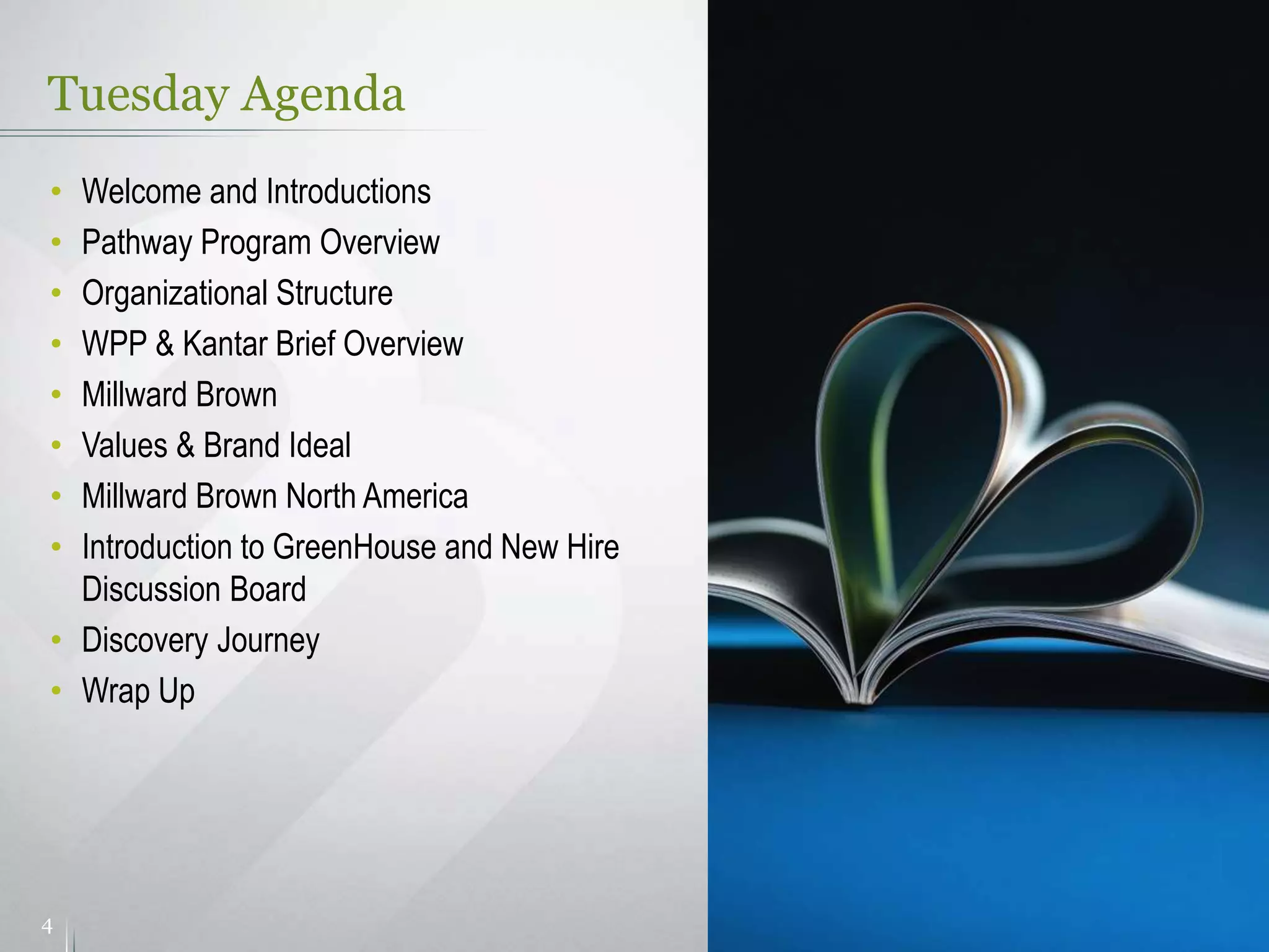 Tuesday Agenda
4
• Welcome and Introductions
• Pathway Program Overview
• Organizational Structure
• WPP & Kantar Brief Overview
• Millward Brown
• Values & Brand Ideal
• Millward Brown North America
• Introduction to GreenHouse and New Hire
Discussion Board
• Discovery Journey
• Wrap Up
 