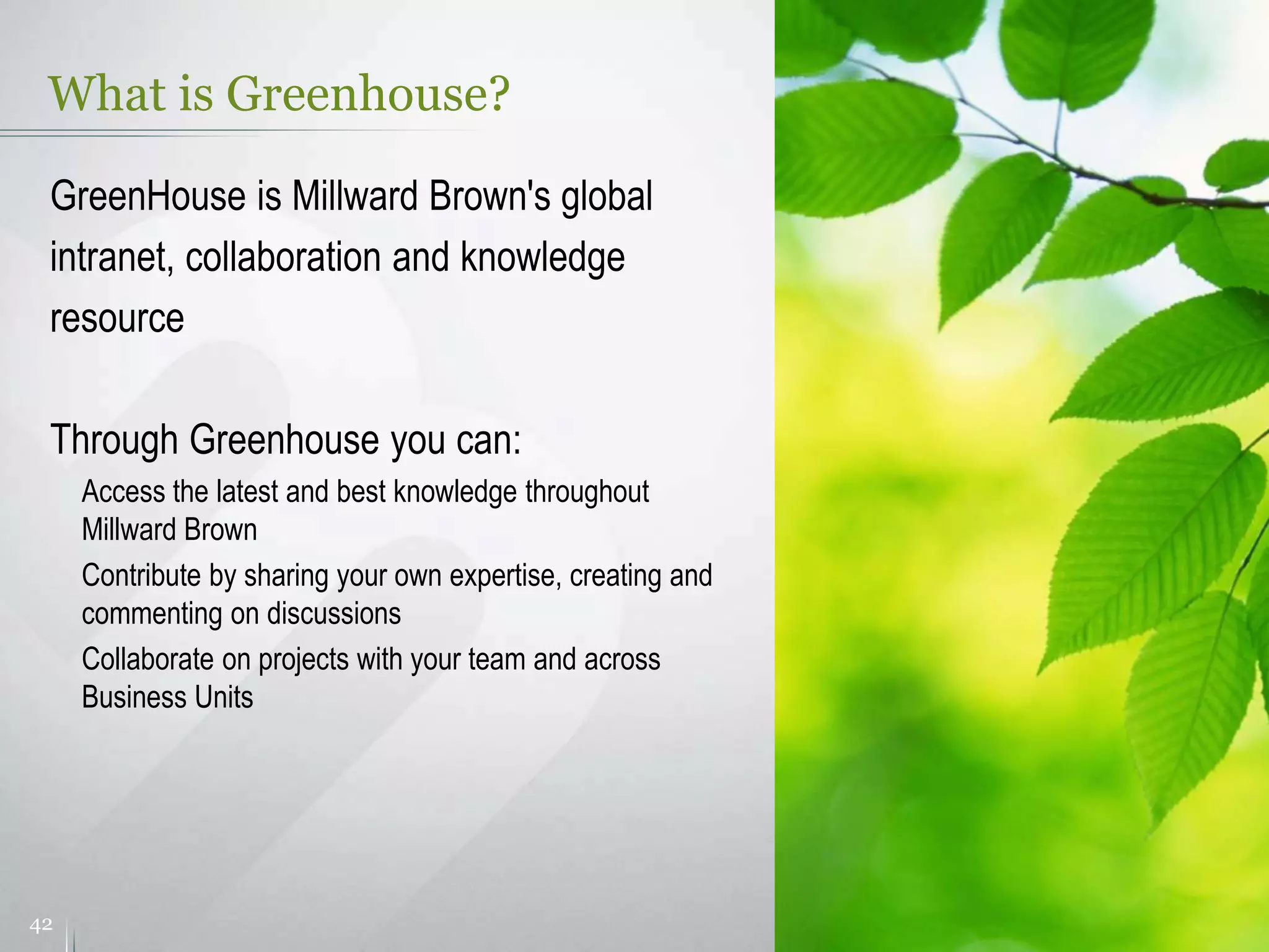 What is Greenhouse?
42
GreenHouse is Millward Brown's global
intranet, collaboration and knowledge
resource
Through Greenhouse you can:
Access the latest and best knowledge throughout
Millward Brown
Contribute by sharing your own expertise, creating and
commenting on discussions
Collaborate on projects with your team and across
Business Units
 