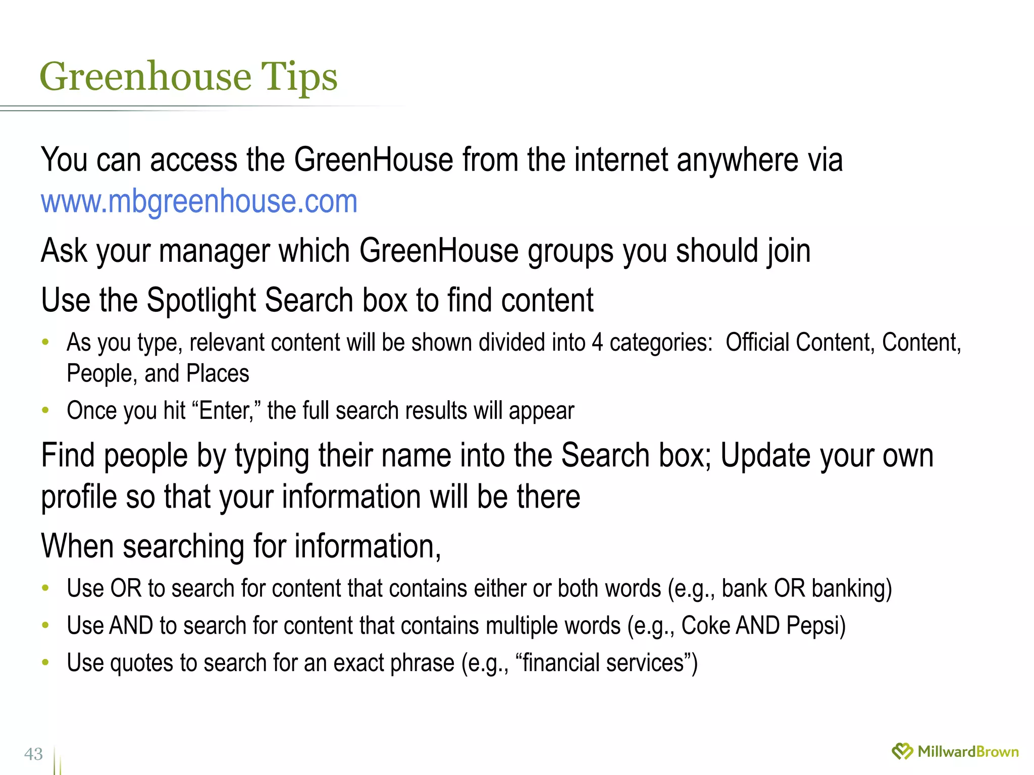 Greenhouse Tips
43
You can access the GreenHouse from the internet anywhere via
www.mbgreenhouse.com
Ask your manager which GreenHouse groups you should join
Use the Spotlight Search box to find content
• As you type, relevant content will be shown divided into 4 categories: Official Content, Content,
People, and Places
• Once you hit “Enter,” the full search results will appear
Find people by typing their name into the Search box; Update your own
profile so that your information will be there
When searching for information,
• Use OR to search for content that contains either or both words (e.g., bank OR banking)
• Use AND to search for content that contains multiple words (e.g., Coke AND Pepsi)
• Use quotes to search for an exact phrase (e.g., “financial services”)
 