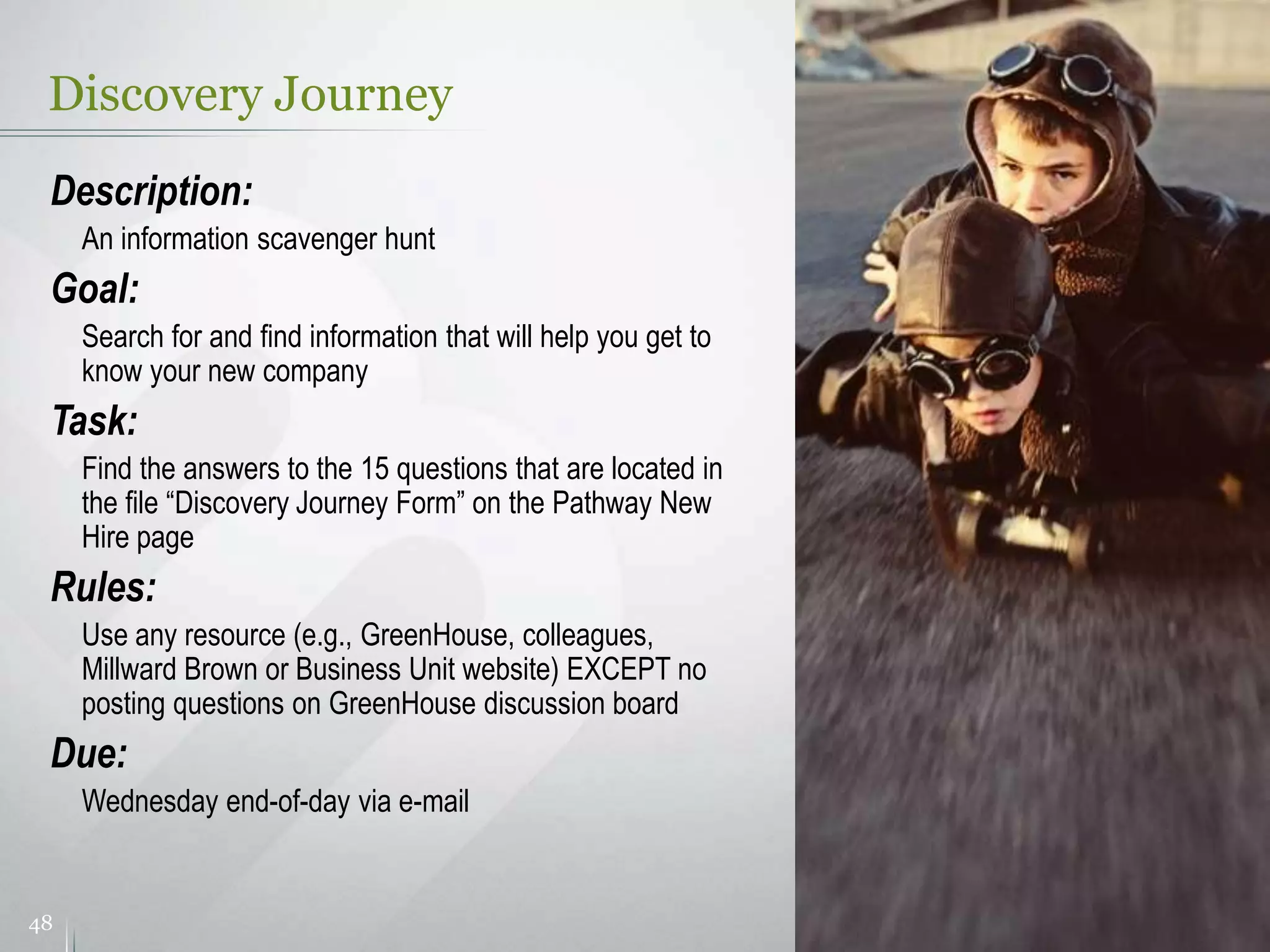 Discovery Journey
48
Description:
An information scavenger hunt
Goal:
Search for and find information that will help you get to
know your new company
Task:
Find the answers to the 15 questions that are located in
the file “Discovery Journey Form” on the Pathway New
Hire page
Rules:
Use any resource (e.g., GreenHouse, colleagues,
Millward Brown or Business Unit website) EXCEPT no
posting questions on GreenHouse discussion board
Due:
Wednesday end-of-day via e-mail
 