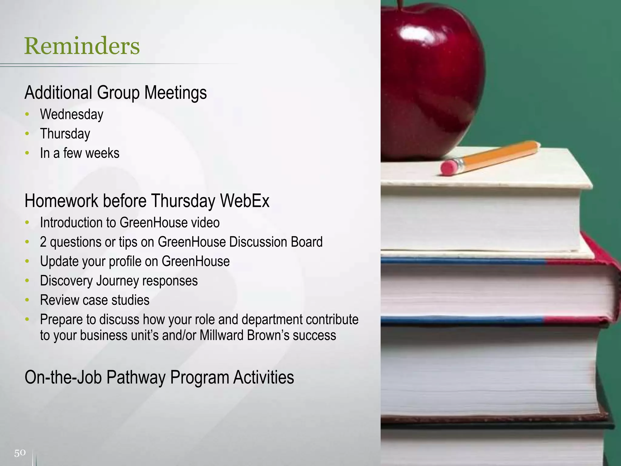 Reminders
50
Additional Group Meetings
• Wednesday
• Thursday
• In a few weeks
Homework before Thursday WebEx
• Introduction to GreenHouse video
• 2 questions or tips on GreenHouse Discussion Board
• Update your profile on GreenHouse
• Discovery Journey responses
• Review case studies
• Prepare to discuss how your role and department contribute
to your business unit’s and/or Millward Brown’s success
On-the-Job Pathway Program Activities
 