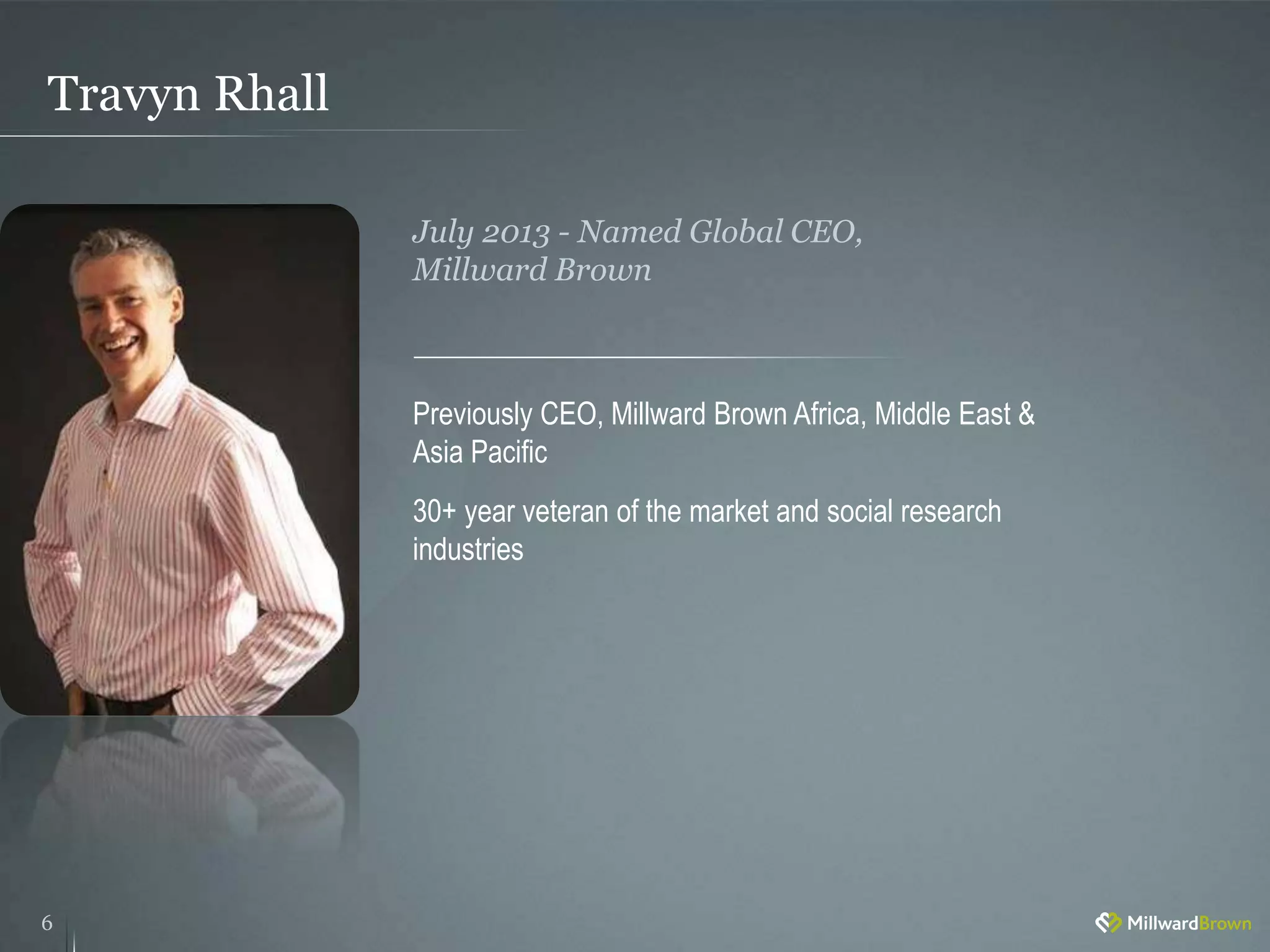 Travyn Rhall
6
Previously CEO, Millward Brown Africa, Middle East &
Asia Pacific
30+ year veteran of the market and social research
industries
July 2013 - Named Global CEO,
Millward Brown
 