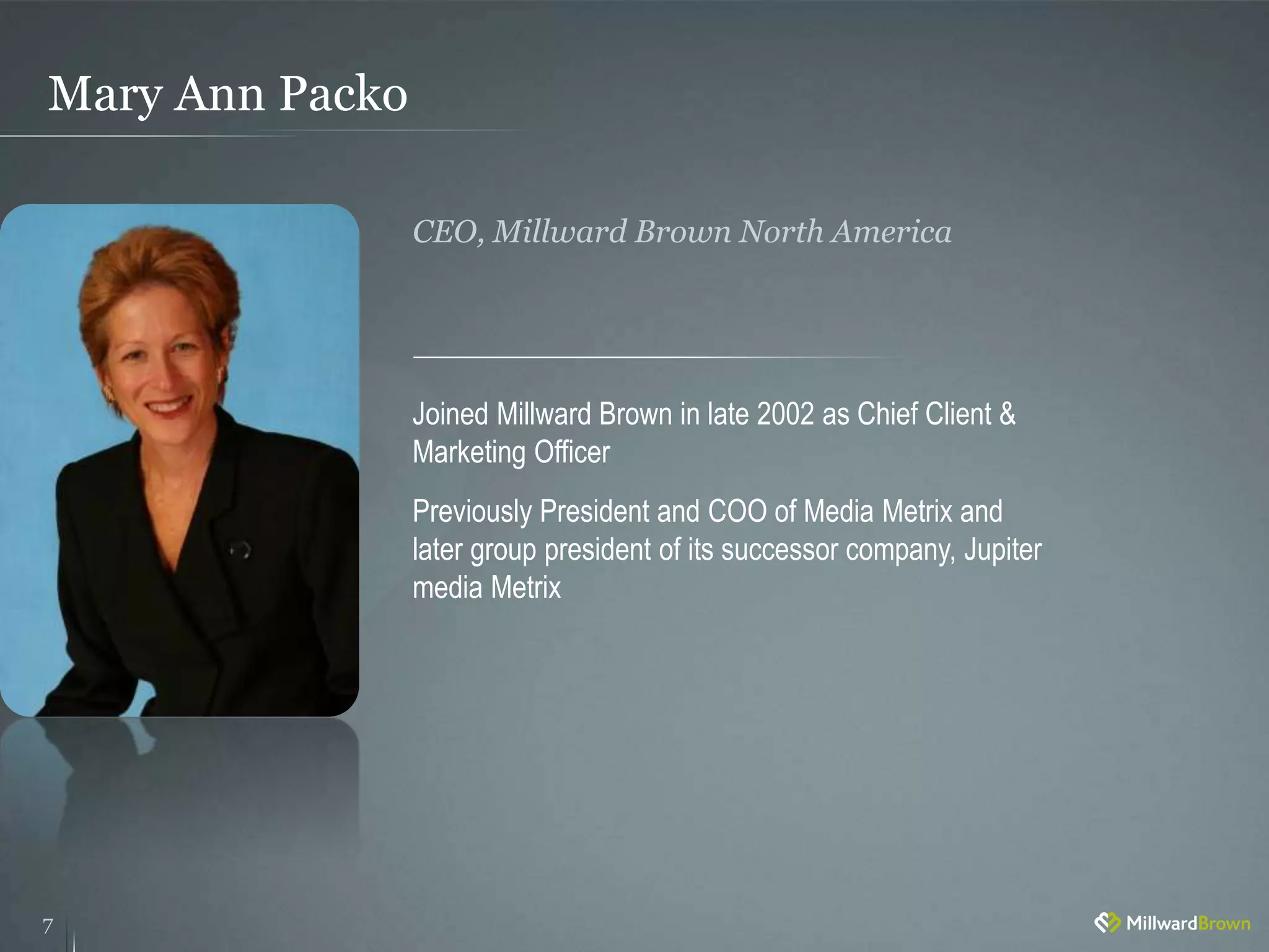 Mary Ann Packo
7
Joined Millward Brown in late 2002 as Chief Client &
Marketing Officer
Previously President and COO of Media Metrix and
later group president of its successor company, Jupiter
media Metrix
CEO, Millward Brown North America
 