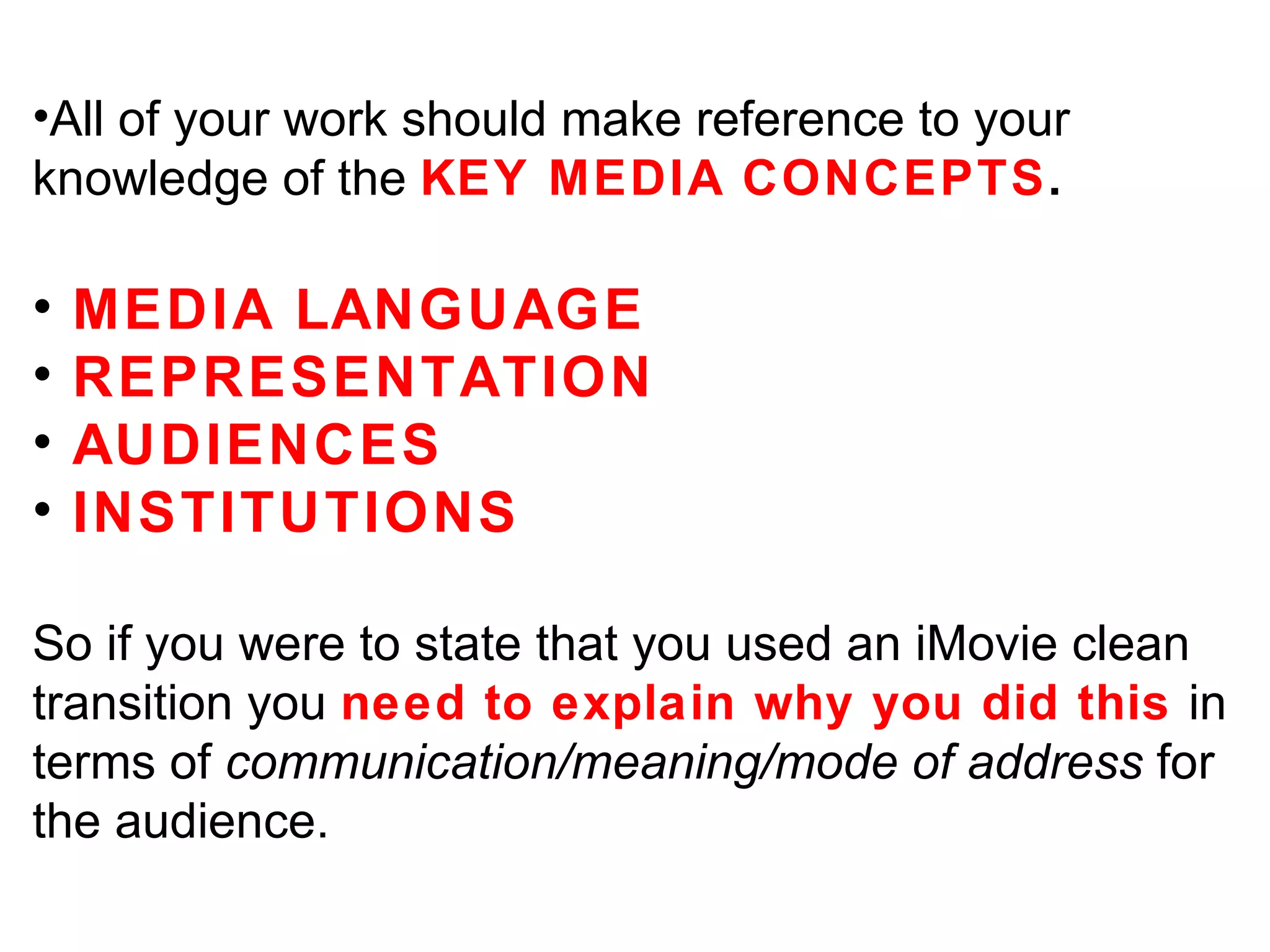All of your work should make reference to your knowledge of the  KEY MEDIA CONCEPTS . MEDIA LANGUAGE REPRESENTATION AUDIENCES INSTITUTIONS So if you were to state that you used an iMovie clean transition you  need to explain why you did this  in terms of  communication/meaning/mode of address  for the audience. 