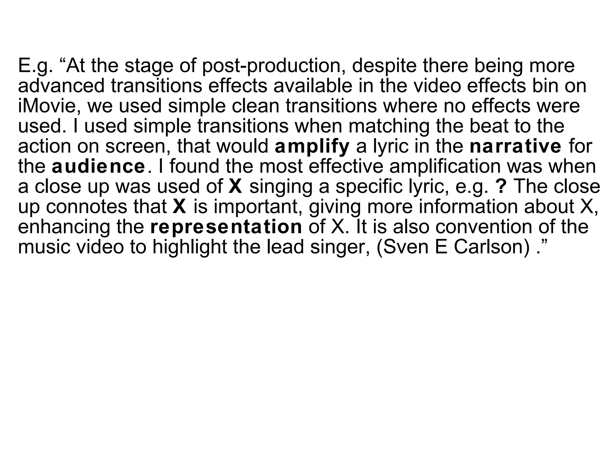 E.g.  “At the stage of post-production, despite there being more advanced transitions effects available in the video effects bin on iMovie, we used simple clean transitions where no effects were used. I used simple transitions when matching the beat to the action on screen, that would  amplify  a lyric in the  narrative  for the  audience . I found the most effective amplification was when a close up was used of  X  singing a specific lyric, e.g.  ?  The close up connotes that  X  is important, giving more information about X, enhancing the  representation  of X. It is also convention of the music video to highlight the lead singer, (Sven E Carlson) .” 