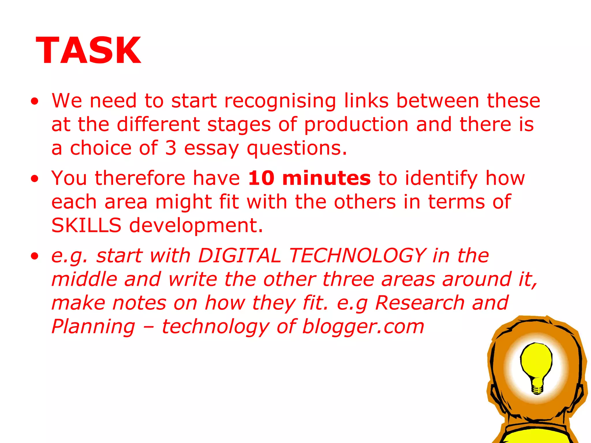 TASK We need to start recognising links between these at the different stages of production and there is a choice of 3 essay questions. You therefore have  10 minutes  to identify how each area might fit with the others in terms of SKILLS development. e.g. start with DIGITAL TECHNOLOGY in the middle and write the other three areas around it, make notes on how they fit. e.g Research and Planning – technology of blogger.com 