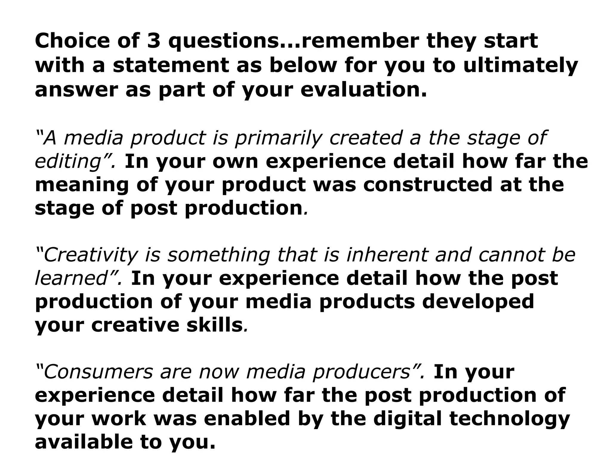 Choice of 3 questions...remember they start with a statement as below for you to ultimately answer as part of your evaluation. “ A media product is primarily created a the stage of editing”.  In your own experience detail how far the meaning of your product was constructed at the stage of post production . “ Creativity is something that is inherent and cannot be learned”.  In your experience detail how the post production of your media products developed your creative skills . “ Consumers are now media producers”.  In your experience detail how far the post production of your work was enabled by the digital technology available to you. 