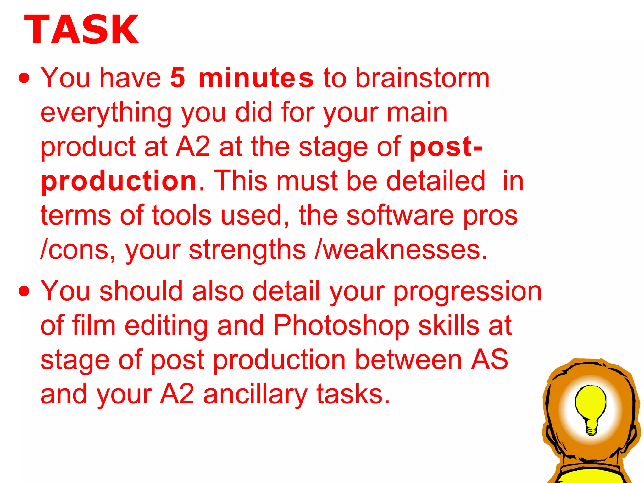 TASK You have  5 minutes  to brainstorm everything you did for your main product at A2 at the stage of  post-production . This must be detailed  in terms of tools used, the software pros /cons, your strengths /weaknesses. You should also detail your progression of film editing and Photoshop skills at stage of post production between AS and your A2 ancillary tasks. 