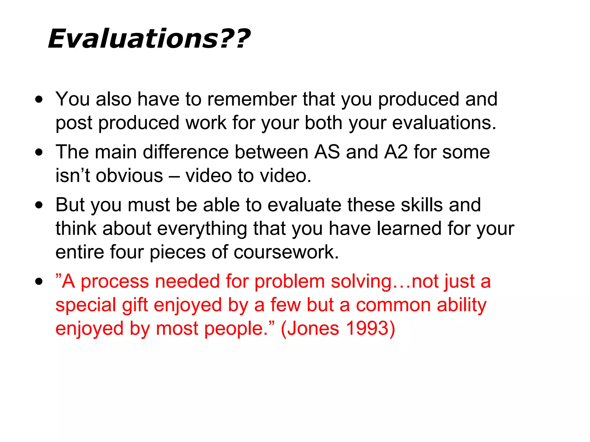 You also have to remember that you produced and post produced work for your both your evaluations.  The main difference between AS and A2 for some isn ’ t obvious – video to video. But you must be able to evaluate these skills and think about everything that you have learned for your entire four pieces of coursework. ” A process needed for problem solving…not just a special gift enjoyed by a few but a common ability enjoyed by most people. ”  (Jones 1993) Evaluations?? 