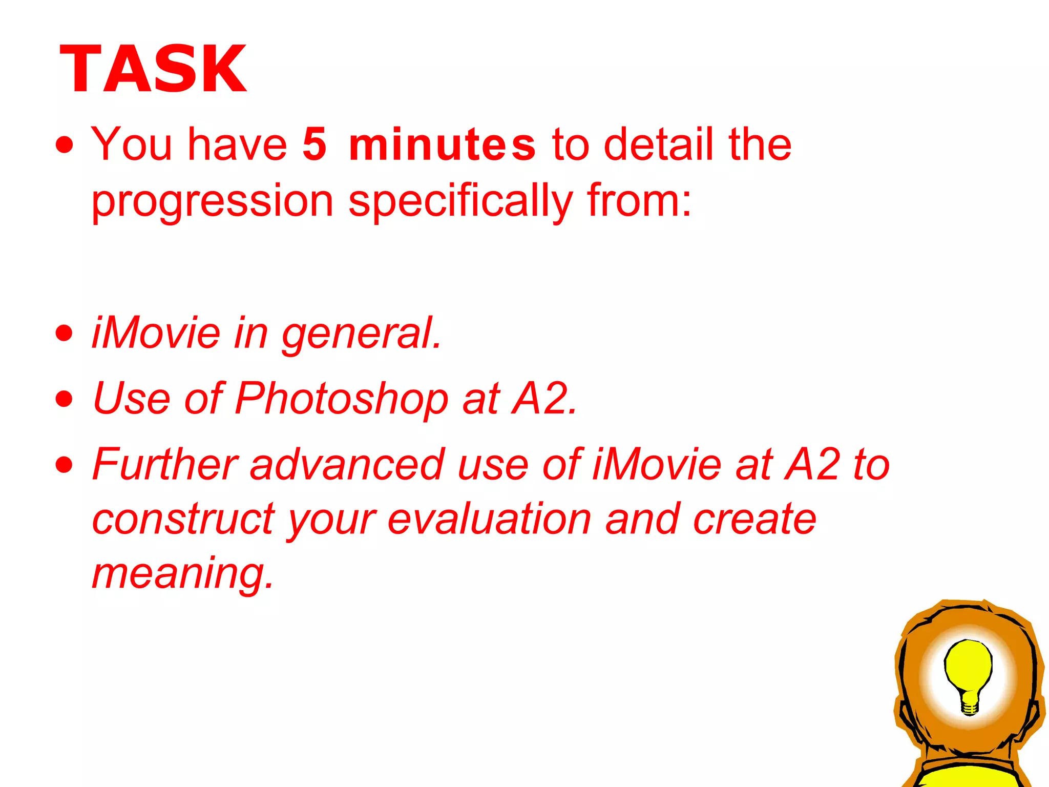TASK You have  5 minutes  to detail the progression specifically from: iMovie in general.  Use of Photoshop at A2. Further advanced use of iMovie at A2 to construct your evaluation and create meaning. 