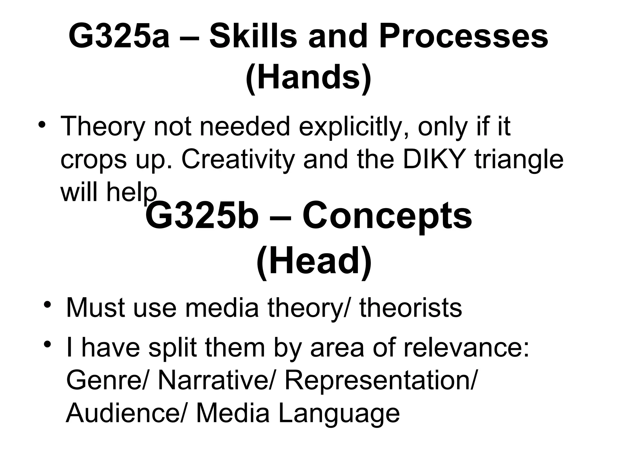 G325a – Skills and Processes (Hands) Theory not needed explicitly, only if it crops up. Creativity and the DIKY triangle will help G325b – Concepts  (Head) Must use media theory/ theorists I have split them by area of relevance: Genre/ Narrative/ Representation/ Audience/ Media Language 