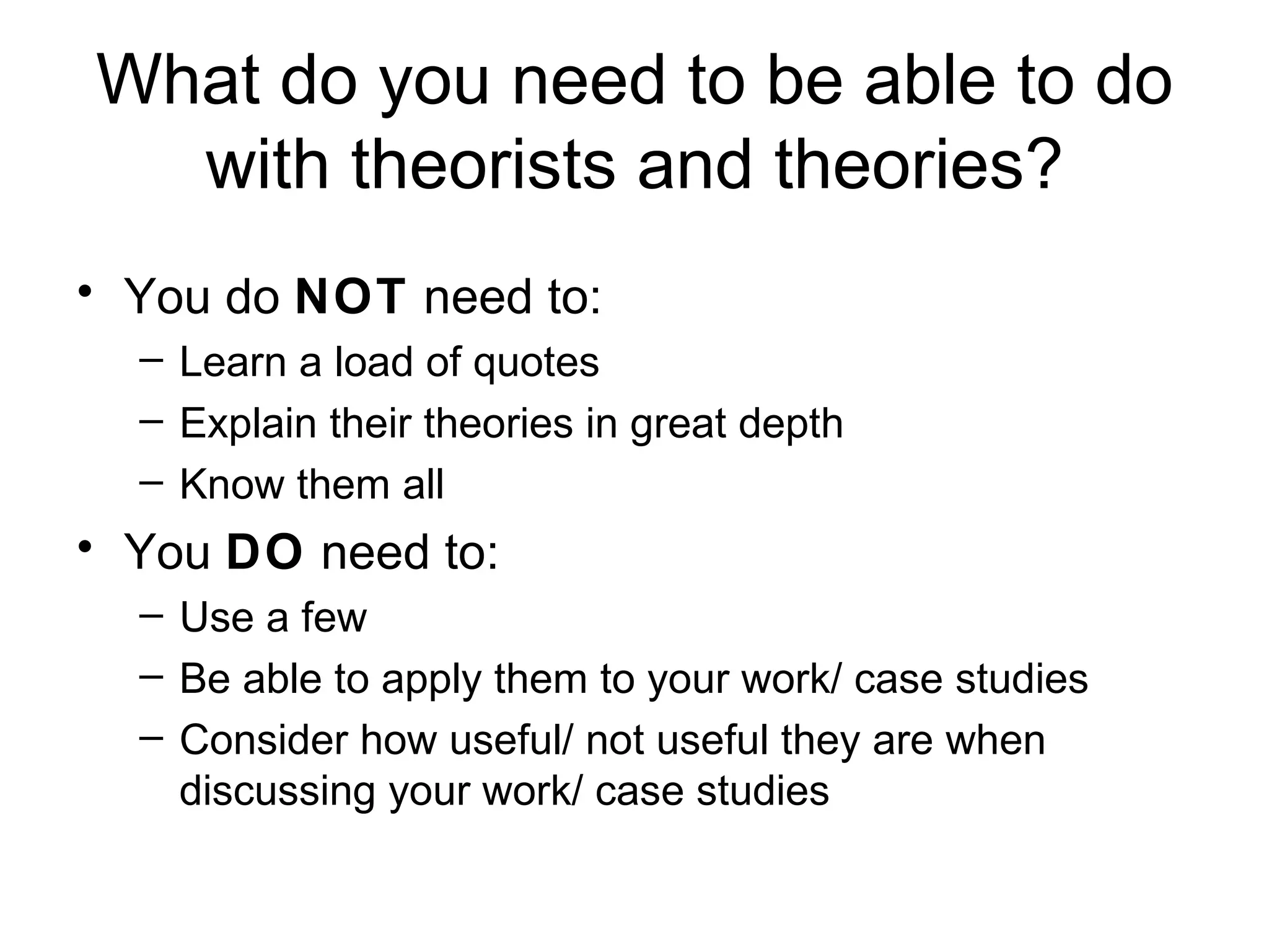 What do you need to be able to do with theorists and theories? You do  NOT  need to: Learn a load of quotes Explain their theories in great depth Know them all You  DO  need to: Use a few Be able to apply them to your work/ case studies Consider how useful/ not useful they are when discussing your work/ case studies 