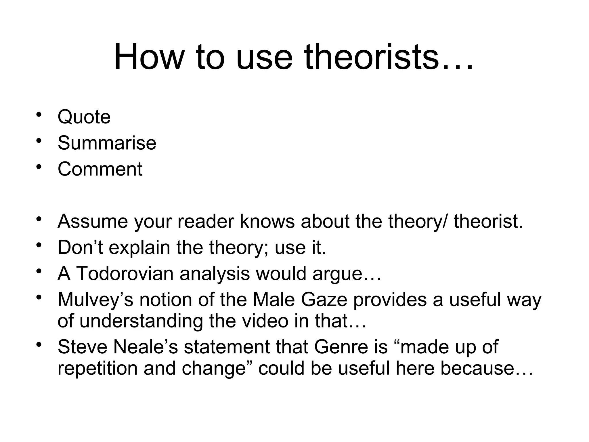 How to use theorists… Quote  Summarise Comment Assume your reader knows about the theory/ theorist. Don ’t explain the theory; use it. A Todorovian analysis would argue… Mulvey ’s notion of the Male Gaze provides a useful way of understanding the video in that… Steve Neale ’ s statement that Genre is  “ made up of repetition and change ” could be useful here because… 
