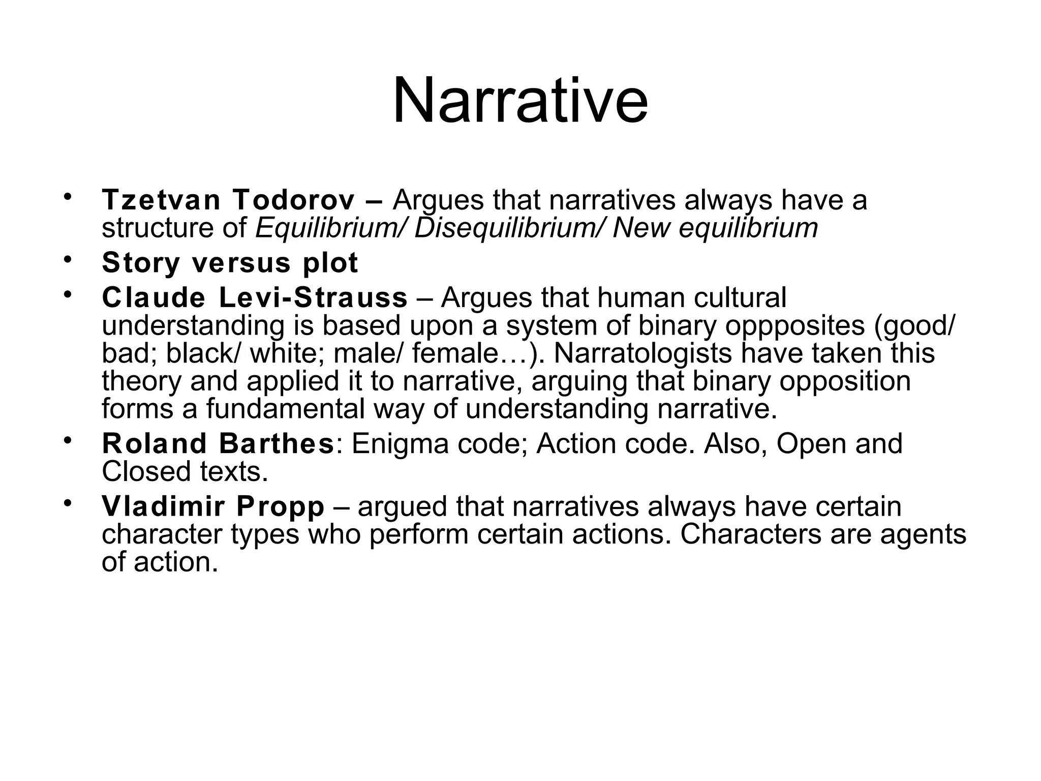 Narrative Tzetvan Todorov –  Argues that narratives always have a structure of  Equilibrium/ Disequilibrium/ New equilibrium Story versus plot Claude Levi-Strauss  – Argues that human cultural understanding is based upon a system of binary oppposites (good/ bad; black/ white; male/ female…). Narratologists have taken this theory and applied it to narrative, arguing that binary opposition forms a fundamental way of understanding narrative. Roland Barthes : Enigma code; Action code. Also, Open and Closed texts. Vladimir Propp  – argued that narratives always have certain character types who perform certain actions. Characters are agents of action. 